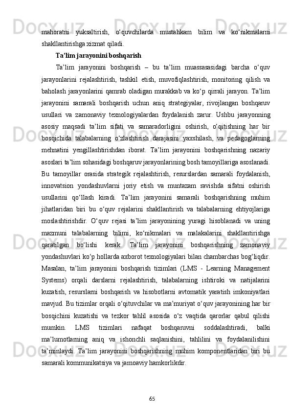 65mahoratni   yuksaltirish,   o‘quvchilarda   mustahkam   bilim   va   ko‘nikmalarni
shakllantirishga xizmat qiladi.
Ta’lim jarayonini boshqarish
Ta’lim   jarayonini   boshqarish   –   bu   ta’lim   muassasasidagi   barcha   o‘quv
jarayonlarini   rejalashtirish,   tashkil   etish,   muvofiqlashtirish,   monitoring   qilish   va
baholash jarayonlarini qamrab oladigan murakkab va ko‘p qirrali jarayon. Ta’lim
jarayonini   samarali   boshqarish   uchun   aniq   strategiyalar,   rivojlangan   boshqaruv
usullari   va   zamonaviy   texnologiyalardan   foydalanish   zarur.   Ushbu   jarayonning
asosiy   maqsadi   ta’lim   sifati   va   samaradorligini   oshirish,   o‘qitishning   har   bir
bosqichida   talabalarning   o‘zlashtirish   darajasini   yaxshilash,   va   pedagoglarning
mehnatini   yengillashtirishdan   iborat.   Ta’lim   jarayonini   boshqarishning   nazariy
asoslari ta’lim sohasidagi boshqaruv jarayonlarining bosh tamoyillariga asoslanadi.
Bu   tamoyillar   orasida   strategik   rejalashtirish,   resurslardan   samarali   foydalanish,
innovatsion   yondashuvlarni   joriy   etish   va   muntazam   ravishda   sifatni   oshirish
usullarini   qo‘llash   kiradi.   Ta’lim   jarayonini   samarali   boshqarishning   muhim
jihatlaridan   biri   bu   o‘quv   rejalarini   shakllantirish   va   talabalarning   ehtiyojlariga
moslashtirishdir.   O‘quv   rejasi   ta’lim   jarayonining   yuragi   hisoblanadi   va   uning
mazmuni   talabalarning   bilimi,   ko‘nikmalari   va   malakalarini   shakllantirishga
qaratilgan   bo‘lishi   kerak.   Ta’lim   jarayonini   boshqarishning   zamonaviy
yondashuvlari ko‘p hollarda axborot texnologiyalari bilan chambarchas bog‘liqdir.
Masalan,   ta’lim   jarayonini   boshqarish   tizimlari   (LMS   -   Learning   Management
Systems)   orqali   darslarni   rejalashtirish,   talabalarning   ishtiroki   va   natijalarini
kuzatish,   resurslarni   boshqarish   va   hisobotlarni   avtomatik   yaratish   imkoniyatlari
mavjud. Bu tizimlar orqali o‘qituvchilar va ma’muriyat o‘quv jarayonining har bir
bosqichini   kuzatishi   va   tezkor   tahlil   asosida   o‘z   vaqtida   qarorlar   qabul   qilishi
mumkin.   LMS   tizimlari   nafaqat   boshqaruvni   soddalashtiradi,   balki
ma’lumotlarning   aniq   va   ishonchli   saqlanishini,   tahlilini   va   foydalanilishini
ta’minlaydi.   Ta’lim   jarayonini   boshqarishning   muhim   komponentlaridan   biri   bu
samarali kommunikatsiya va jamoaviy hamkorlikdir.