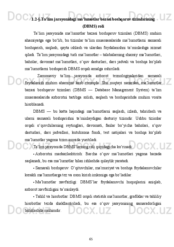 651.2-§. Ta’lim jarayoni dagi  ma’lumotlar bazasi boshqaruv tizimlarining
(DBMS) roli
Ta’lim   jarayonida   ma’lumotlar   bazasi   boshqaruv   tizimlari   (DBMS)   muhim
ahamiyatga   ega   bo‘lib,   bu   tizimlar   ta’lim   muassasalarida   ma’lumotlarni   samarali
boshqarish,   saqlash,   qayta   ishlash   va   ulardan   foydalanishni   ta’minlashga   xizmat
qiladi. Ta’lim jarayonidagi turli ma’lumotlar – talabalarning shaxsiy ma’lumotlari,
baholar,   davomat   ma’lumotlari,   o‘quv   dasturlari,   dars   jadvali   va   boshqa   ko‘plab
ma’lumotlarni boshqarish DBMS orqali amalga oshiriladi. 
  Zamonaviy   ta’lim   jarayonida   axborot   texnologiyalaridan   samarali
foydalanish   muhim   ahamiyat   kasb   etmoqda.   Shu   nuqtayi   nazardan,   ma’lumotlar
bazasi   boshqaruv   tizimlari   (DBMS   —   Database   Management   System)   ta’lim
muassasalarida   axborotni   tartibga   solish,   saqlash   va   boshqarishda   muhim   vosita
hisoblanadi.
DBMS   —   bu   katta   hajmdagi   ma’lumotlarni   saqlash,   izlash,   tahrirlash   va
ularni   samarali   boshqarishni   ta’minlaydigan   dasturiy   tizimdir.   Ushbu   tizimlar
orqali   o‘quvchilarning   reytinglari,   davomati,   fanlar   bo‘yicha   baholari,   o‘quv
dasturlari,   dars   jadvallari,   kutubxona   fondi,   test   natijalari   va   boshqa   ko‘plab
ma’lumotlar yagona tizim asosida yuritiladi.
Ta’lim jarayonida DBMS’larning roli quyidagicha ko‘rinadi:
 Axborotni   markazlashtirish:   Barcha   o‘quv   ma’lumotlari   yagona   bazada
saqlanadi, bu esa ma’lumotlar bilan ishlashda qulaylik yaratadi.
 Samarali boshqaruv: O‘qituvchilar, ma’muriyat va boshqa foydalanuvchilar
kerakli ma’lumotlarga tez va oson kirish imkoniga ega bo‘ladilar.
 Ma’lumotlar   xavfsizligi:   DBMS’lar   foydalanuvchi   huquqlarini   aniqlab,
axborot xavfsizligini ta’minlaydi.
 Tahlil va hisobotlar: DBMS orqali statistik ma’lumotlar, grafiklar va tahliliy
hisobotlar   tezda   shakllantiriladi,   bu   esa   o‘quv   jarayonining   samaradorligini
baholashda muhimdir.