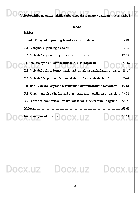 Voleybolchilarni texnik-taktik  tarbiyalashda unga qo’yiladigan  hususiyatlari
REJA
Kirish
I. Bob. V oleybol o‘yinining  texnik-taktik   qoidalari .................................7-28
1.1. V oleybol o‘yinining qoidalari ..................................................................7-17
1.2 .  Voleybol o‘yinida   hujum  texnikasi va taktikasi ...................................17-28
II.   Bob.  Voleybolchilarni texnik-taktik  tarbiyalash…… ........................29-44
2.1.  Voleybolchilarni texnik-taktik  tarbiyalash va harakatlariga o‘rgatish ..29-37
2. 2.   Voleybolda  jamoani  hujum qilish texnikasini ishlab chiqish ..............37-44
III.  Bob.  Voleybol o‘ynash texnikasini t akomillashtirish metodikasi…45-61
3.1.   Guruh - guruh bo‘lib harakat qilish texnikasi  holatlarini o‘rgatish ......45-53
3.2.   Individual yoki yakka – yakka harakatlanish  texnikasini  o‘rgatish…..53-61
Xulosa ...........................................................................................................62-63
Fodalanilgan adabiyotlar ...........................................................................64-65
2 