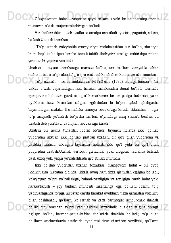 O‘zgaruvchan   holat   –   yuqorida   qayd   etilgan   u   yoki   bu   holatlarning   texnik
nusxasini o‘zida mujassamlashtirgan bo‘ladi.
Harakatlanishlar – turli usullarda amalga oshiriladi: yurish, yugurish, siljish,
hatlash.Uzatish texnikasi.
  To‘p   uzatish   voleybolda   asosiy   o‘yin   malakalaridan   biri   bo‘lib,   shu   uyin
bilan   bog‘lik   bo‘lgan   barcha   texnik-taktik   faoliyatni   amalga   oshirishga   imkon
yaratuvchi yagona vositadir.
Uzatish   –   hujum   texnikasiga   mansub   bo‘lib,   uni   ma’lum   vaziyatda   taktik
mahorat bilan to‘g‘ridan-to‘g‘ri ijro etish ochko olish imkonini berishi mumkin.
To‘p   uzatish   –   nemis   mutaxassisi   M.Fidlermi   (1970)   izohiga   binoan   –   bir
vaktni   o‘zida   bajariladigan   ikki   harakat   malakasidan   iborat   bo‘ladi.   Birinchi
«jangovor»   holatdan   gavdani   og‘irlik   markazini   bir   oz   pastga   tushirish,   ya’ni
oyoklarni   tizza   kismidan   salgina   egilishidan   to   to‘pni   qabul   qilishgacha
bajariladigan   malaka.   Bu   malaka   himoya   texnikasiga   kiradi.   Ikkinchisi   –   agar
to‘p   maqsadli   yo‘nalish   bo‘yicha   ma’lum   o‘yinchiga   aniq   etkazib   berilsa,   bu
uzatish deb yuritiladi va hujum texnikasiga kiradi.
Uzatish   bir   necha   turlardan   iborat   bo‘ladi:   tayanch   holatda   ikki   qo‘llab
yuqoridan   uzatish,   ikki   qo‘llab   pastdan   uzatish,   bir   qo‘l   bilan   yuqoridan   va
pastdan   uzatish,   sakragan   tayanchsi   holatda   ikki   qo‘l   yoki   bir   qo‘l   bilan
yuqoridan   uzatish.Uzatish   vertikal,   gorizontal   yoki   diogonal   ravishda   baland,
past, uzoq yoki yaqin yo‘nalishlarda ijro etilishi mumkin.
Ikki   qo‘llab   yuqoridan   uzatish   texnikasi.   «Jangovor»   holat   –   bir   oyoq
ikkinchisiga nisbatan  oldinda, ikkala oyoq ham  tizza  qismidan  egilgan bo‘ladi;
kelayotgan   to‘pni   yo‘nalishiga,   baland-pastligiga   va   tezligiga   qarab   holat   yoki
harakatlanish   –   joy   tanlash   munosib   mazmunga   ega   bo‘lishi   lozim;   to‘p
yaqinlashganda to‘pga nisbatan qarshi harakat oyoklarni tizza qismidan yozilishi
bilan   boshlanadi;   qo‘llarni   ko‘rsatish   va   katta   barmoqlar   uchburchak   shaklda
bo‘lib,   uni   orasidan   to‘pni   yaqinlashishi   kuzatiladi;   bilaklar   salgina   orqaga
egilgan   bo‘lib,   barmoq-panja-kaftlar   cho‘mich   shaklida   bo‘ladi;   to‘p   bilan
qo‘llarni   «uchrashuvi»   arafasida   oyoqlarni   tizza   qismidan   yozilishi,   qo‘llarni
11 