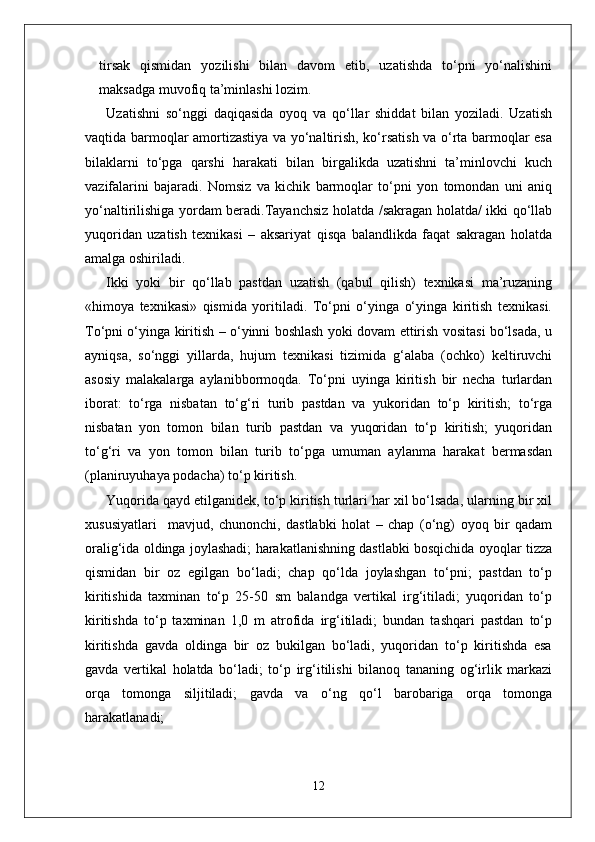 tirsak   qismidan   yozilishi   bilan   davom   etib,   uzatishda   to‘pni   yo‘nalishini
maksadga muvofiq ta’minlashi lozim. 
Uzatishni   so‘nggi   daqiqasida   oyoq   va   qo‘llar   shiddat   bilan   yoziladi.   Uzatish
vaqtida barmoqlar amortizastiya va yo‘naltirish, ko‘rsatish va o‘rta barmoqlar esa
bilaklarni   to‘pga   qarshi   harakati   bilan   birgalikda   uzatishni   ta’minlovchi   kuch
vazifalarini   bajaradi.   Nomsiz   va   kichik   barmoqlar   to‘pni   yon   tomondan   uni   aniq
yo‘naltirilishiga yordam beradi.Tayanchsiz holatda /sakragan holatda/ ikki qo‘llab
yuqoridan   uzatish   texnikasi   –   aksariyat   qisqa   balandlikda   faqat   sakragan   holatda
amalga oshiriladi.
Ikki   yoki   bir   qo‘llab   pastdan   uzatish   (qabul   qilish)   texnikasi   ma’ruzaning
«himoya   texnikasi»   qismida   yoritiladi.   To‘pni   o‘yinga   o‘yinga   kiritish   texnikasi.
To‘pni o‘yinga kiritish – o‘yinni boshlash yoki dovam ettirish vositasi bo‘lsada, u
ayniqsa,   so‘nggi   yillarda,   hujum   texnikasi   tizimida   g‘alaba   (ochko)   keltiruvchi
asosiy   malakalarga   aylanibbormoqda.   To‘pni   uyinga   kiritish   bir   necha   turlardan
iborat:   to‘rga   nisbatan   to‘g‘ri   turib   pastdan   va   yukoridan   to‘p   kiritish;   to‘rga
nisbatan   yon   tomon   bilan   turib   pastdan   va   yuqoridan   to‘p   kiritish;   yuqoridan
to‘g‘ri   va   yon   tomon   bilan   turib   to‘pga   umuman   aylanma   harakat   bermasdan
(planiruyuhaya podacha) to‘p kiritish.
Yuqorida qayd etilganidek, to‘p kiritish turlari har xil bo‘lsada, ularning bir xil
xususiyatlari     mavjud,   chunonchi,   dastlabki   holat   –   chap   (o‘ng)   oyoq   bir   qadam
oralig‘ida oldinga joylashadi; harakatlanishning dastlabki bosqichida oyoqlar tizza
qismidan   bir   oz   egilgan   bo‘ladi;   chap   qo‘lda   joylashgan   to‘pni;   pastdan   to‘p
kiritishida   taxminan   to‘p   25-50   sm   balandga   vertikal   irg‘itiladi;   yuqoridan   to‘p
kiritishda   to‘p   taxminan   1,0   m   atrofida   irg‘itiladi;   bundan   tashqari   pastdan   to‘p
kiritishda   gavda   oldinga   bir   oz   bukilgan   bo‘ladi,   yuqoridan   to‘p   kiritishda   esa
gavda   vertikal   holatda   bo‘ladi;   to‘p   irg‘itilishi   bilanoq   tananing   og‘irlik   markazi
orqa   tomonga   siljitiladi;   gavda   va   o‘ng   qo‘l   barobariga   orqa   tomonga
harakatlanadi;
12 
