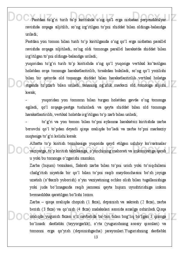 Pastdan   to‘g‘ri   turib   to‘p   kiritishda   o‘ng   qo‘l   erga   nisbatan   perpendikulyar
ravishda   orqaga   siljitilib,   so‘ng   irg‘itilgan   to‘pni   shiddat   bilan   oldinga-balandga
uriladi;
Pastdan   yon   tomon   bilan   turib   to‘p   kiritilganda   o‘ng   qo‘l   erga   nisbatan   parallel
ravishda   orqaga   siljitiladi,   so‘ng   oldi   tomonga   parallel   harakatda   shiddat   bilan
irg‘itilgan to‘pni oldinga-balandga uriladi;
yuqoridan   to‘g‘ri   turib   to‘p   kiritishda   o‘ng   qo‘l   yuqoriga   vertikal   ko‘tarilgan
holatdan   orqa   tomonga   harakatlantirilib,   tirsakdan   bukiladi,   so‘ng   qo‘l   yozilishi
bilan   bir   qatorda   old   tomonga   shiddat   bilan   harakatlantirilib   vertikal   holatga
etganda   to‘pzarb   bilan   uriladi,   tananing   og‘irlik   markazi   old   tomonga   siljishi
kerak;
- yuqoridan   yon   tomomn   bilan   turgan   holatdan   gavda   o‘ng   tomonga
egiladi,   qo‘l   orqaga-pastga   tushiriladi   va   qayta   shiddat   bilan   old   tomonga
harakatlantirilib, vertikal holatda irg‘itilgan to‘p zarb bilan uriladi;
- to‘g‘ri   va   yon   tomon   bilan   to‘pni   aylanma   harakatsiz   kiritishda   zarba
beruvchi   qo‘l   to‘pdan   deyarli   qisqa   oraliqda   bo‘ladi   va   zarba   to‘pni   markaziy
nuqtasiga to‘g‘ri kelishi kerak.
Albatta   to‘p   kiritish   texnikasiga   yuqorida   qayd   etilgan   uslubiy   ko‘rsatmalar
vaziyatga, to‘p kiritish taktikasiga, o‘yinchining mahorati va imkoniyatiga qarab
u yoki bu tomonga o‘zgarishi mumkin.
Zarba   (hujum)   texnikasi .   Sakrab   zarba   bilan   to‘pni   urish   yoki   to‘siqchilarni
chalg‘itish   niyatida   bir   qo‘l   bilan   to‘pni   raqib   maydonchasini   bo‘sh   joyiga
uzatish   (o‘tkazib   yuborish)   o‘yin   vaziyatining   ochko   olish   bilan   tugallanishiga
yoki   juda   bo‘lmaganda   raqib   jamoani   qayta   hujum   uyushtirishiga   imkon
bermaslikka qaratilgan bo‘lishi lozim.
Zarba   –   qisqa   oraliqda   chopish   (1   faza),   depsinish   va   sakrash   (2   faza),   zarba
berish   (3   faza)   va   qo‘nish   (4   faza)   malakalari   asosida   amalga   oshiriladi.Qisqa
oraliqda   yugurish   fazasi   o‘z   navbatida   bir-biri   bilan   bog‘liq   bo‘lgan   3   qismga
bo‘linadi:   dastlabki   (tayyorgarlik),   o‘rta   (yugurishning   asosiy   qismlari)   va
tomonni   erga   qo‘yish   (depsinishgacha)   jarayonlari.Yugurishning   dastlabki
13 