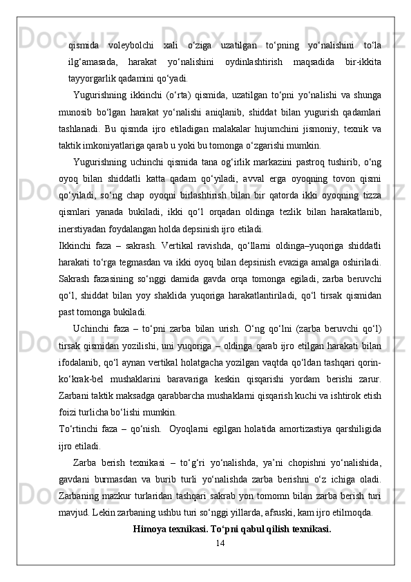 qismida   voleybolchi   xali   o‘ziga   uzatilgan   to‘pning   yo‘nalishini   to‘la
ilg‘amasada,   harakat   yo‘nalishini   oydinlashtirish   maqsadida   bir-ikkita
tayyorgarlik qadamini qo‘yadi.
Yugurishning   ikkinchi   (o‘rta)   qismida,   uzatilgan   to‘pni   yo‘nalishi   va   shunga
munosib   bo‘lgan   harakat   yo‘nalishi   aniqlanib,   shiddat   bilan   yugurish   qadamlari
tashlanadi.   Bu   qismda   ijro   etiladigan   malakalar   hujumchini   jismoniy,   texnik   va
taktik imkoniyatlariga qarab u yoki bu tomonga o‘zgarishi mumkin.
Yugurishning   uchinchi   qismida   tana   og‘irlik   markazini   pastroq   tushirib,   o‘ng
oyoq   bilan   shiddatli   katta   qadam   qo‘yiladi,   avval   erga   oyoqning   tovon   qismi
qo‘yiladi,   so‘ng   chap   oyoqni   birlashtirish   bilan   bir   qatorda   ikki   oyoqning   tizza
qismlari   yanada   bukiladi,   ikki   qo‘l   orqadan   oldinga   tezlik   bilan   harakatlanib,
inerstiyadan foydalangan holda depsinish ijro etiladi.
Ikkinchi   faza   –   sakrash.   Vertikal   ravishda,   qo‘llarni   oldinga–yuqoriga   shiddatli
harakati to‘rga tegmasdan va ikki oyoq bilan depsinish evaziga amalga oshiriladi.
Sakrash   fazasining   so‘nggi   damida   gavda   orqa   tomonga   egiladi,   zarba   beruvchi
qo‘l,   shiddat   bilan   yoy   shaklida   yuqoriga   harakatlantiriladi,   qo‘l   tirsak   qismidan
past tomonga bukiladi.
Uchinchi   faza   –   to‘pni   zarba   bilan   urish.   O‘ng   qo‘lni   (zarba   beruvchi   qo‘l)
tirsak   qismidan  yozilishi,   uni   yuqoriga  –  oldinga  qarab  ijro  etilgan   harakati   bilan
ifodalanib, qo‘l aynan vertikal holatgacha yozilgan vaqtda qo‘ldan tashqari qorin-
ko‘krak-bel   mushaklarini   baravariga   keskin   qisqarishi   yordam   berishi   zarur.
Zarbani taktik maksadga qarabbarcha mushaklarni qisqarish kuchi va ishtirok etish
foizi turlicha bo‘lishi mumkin.
To‘rtinchi   faza   –   qo‘nish.     Oyoqlarni   egilgan   holatida   amortizastiya   qarshiligida
ijro etiladi.
Zarba   berish   texnikasi   –   to‘g‘ri   yo‘nalishda,   ya’ni   chopishni   yo‘nalishida,
gavdani   burmasdan   va   burib   turli   yo‘nalishda   zarba   berishni   o‘z   ichiga   oladi.
Zarbaning   mazkur   turlaridan   tashqari   sakrab   yon   tomomn   bilan   zarba   berish   turi
mavjud. Lekin zarbaning ushbu turi so‘nggi yillarda, afsuski, kam ijro etilmoqda.
Himoya texnikasi. To‘pni qabul qilish texnikasi.
14 