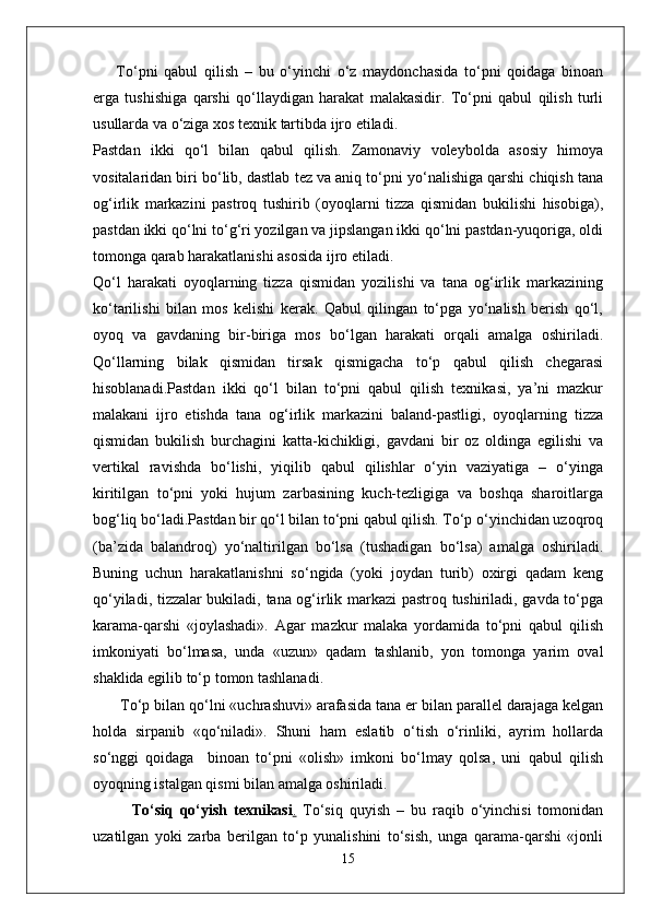 To‘pni   qabul   qilish   –   bu   o‘yinchi   o‘z   maydonchasida   to‘pni   qoidaga   binoan
erga   tushishiga   qarshi   qo‘llaydigan   harakat   malakasidir.   To‘pni   qabul   qilish   turli
usullarda va o‘ziga xos texnik tartibda ijro etiladi.
Pastdan   ikki   qo‘l   bilan   qabul   qilish.   Zamonaviy   voleybolda   asosiy   himoya
vositalaridan biri bo‘lib, dastlab tez va aniq to‘pni yo‘nalishiga qarshi chiqish tana
og‘irlik   markazini   pastroq   tushirib   (oyoqlarni   tizza   qismidan   bukilishi   hisobiga),
pastdan ikki qo‘lni to‘g‘ri yozilgan va jipslangan ikki qo‘lni pastdan-yuqoriga, oldi
tomonga qarab harakatlanishi asosida ijro etiladi.
Qo‘l   harakati   oyoqlarning   tizza   qismidan   yozilishi   va   tana   og‘irlik   markazining
ko‘tarilishi   bilan   mos   kelishi   kerak.   Qabul   qilingan   to‘pga   yo‘nalish   berish   qo‘l,
oyoq   va   gavdaning   bir-biriga   mos   bo‘lgan   harakati   orqali   amalga   oshiriladi.
Qo‘llarning   bilak   qismidan   tirsak   qismigacha   to‘p   qabul   qilish   chegarasi
hisoblanadi.Pastdan   ikki   qo‘l   bilan   to‘pni   qabul   qilish   texnikasi,   ya’ni   mazkur
malakani   ijro   etishda   tana   og‘irlik   markazini   baland-pastligi,   oyoqlarning   tizza
qismidan   bukilish   burchagini   katta-kichikligi,   gavdani   bir   oz   oldinga   egilishi   va
vertikal   ravishda   bo‘lishi,   yiqilib   qabul   qilishlar   o‘yin   vaziyatiga   –   o‘yinga
kiritilgan   to‘pni   yoki   hujum   zarbasining   kuch-tezligiga   va   boshqa   sharoitlarga
bog‘liq bo‘ladi.Pastdan bir qo‘l bilan to‘pni qabul qilish. To‘p o‘yinchidan uzoqroq
(ba’zida   balandroq)   yo‘naltirilgan   bo‘lsa   (tushadigan   bo‘lsa)   amalga   oshiriladi.
Buning   uchun   harakatlanishni   so‘ngida   (yoki   joydan   turib)   oxirgi   qadam   keng
qo‘yiladi, tizzalar bukiladi, tana og‘irlik markazi pastroq tushiriladi, gavda to‘pga
karama-qarshi   «joylashadi».   Agar   mazkur   malaka   yordamida   to‘pni   qabul   qilish
imkoniyati   bo‘lmasa,   unda   «uzun»   qadam   tashlanib,   yon   tomonga   yarim   oval
shaklida egilib to‘p tomon tashlanadi.
 To‘p bilan qo‘lni «uchrashuvi» arafasida tana er bilan parallel darajaga kelgan
holda   sirpanib   «qo‘niladi».   Shuni   ham   eslatib   o‘tish   o‘rinliki,   ayrim   hollarda
so‘nggi   qoidaga     binoan   to‘pni   «olish»   imkoni   bo‘lmay   qolsa,   uni   qabul   qilish
oyoqning istalgan qismi bilan amalga oshiriladi.
To‘siq   qo‘yish   texnikasi .   To‘siq   quyish   –   bu   raqib   o‘yinchisi   tomonidan
uzatilgan   yoki   zarba   berilgan   to‘p   yunalishini   to‘sish,   unga   qarama-qarshi   «jonli
15 