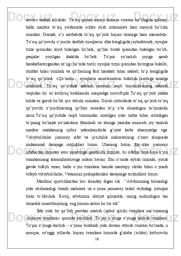 devor» tashkil   kilishdir. To‘siq  quyish  asosiy   himoya vositasi   bo‘libgina  qolmay,
balki   mazkur   to‘siq   yordamida   ochko   olish   imkoniyati   ham   mavjud   bo‘lishi
mumkin.   Demak,   o‘z   navbatida   to‘siq   qo‘yish   hujum   tizimiga   ham   mansubdir.
To‘siq qo‘yuvchi o‘yinchi dastlab oyoqlarini elka kengligida joylashtiradi, oyoqlar
tizza   qismidan   xiyol   bukilgan   bo‘ladi,   qo‘llar   tirsak   qismidan   bukilgan   bo‘lib,
panjalar   yoyilgan   shaklda   bo‘ladi.   To‘pni   yo‘nalish   joyiga   qarab
harakatlantirgandan so‘ng (ba’zida turib) oyoqlar tizza qismidan birozgina bukilib,
shiddat   bilan   yoziladi   va   qo‘llarning   faol   harakati   bilan   sakrab,   to‘p   kengligida
to‘siq   qo‘yiladi.   « Q o‘nish»   -   oyoqlarni   amortizastion   bukilish   hisobiga   amalga
oshiriladi.   To‘siq   qo‘yishda   sakrash   jarayoni   raqib   hujumchisining   sakrash
vaqtidan   bir   oz   kechroq   boshlanishi   maqsadga   muvofiqdir.To‘siq   qo‘yish   yakka
holda va guruh bo‘lib ijro etilishi mumkin. Guruh ishtirokida to‘siq qo‘yish to‘siq
qo‘yuvchi   o‘yinchilarning   qo‘llari   orasidan   to‘p   o‘ta   olmasligini   ta’minlashi
zarur.To‘siq   qo‘yishda   raqib   tomonidan   uzatilgan   yoki   zarba   bilan   uriladigan
to‘pning   bo‘lajak   yo‘nalishini   fahmlash   va   shunga   yarasha   munosib   joy   tanlash
mazkur   malakaning   ijobiy   yakunlanishida   g‘oyat   katta   ahamiyatga   ega.
Voleybolchilar   jismoniy   sifat   va   ijrochilik   mahoratining   o‘zaro   aloqasida
mukammal   darajaga   intilishlari   lozim.   Ularning   butun   fikr-zikri   jismoniy
sifatlardan shunday asos yaratishga qaratilishi lozimki, bu sifatlar bora-bora o‘yin
texnikasining   takomillashuviga   imkon   bersin.   Shu   o‘rinda   aytish   lozimki,   yutuk
gavda   tufayli   emas,   balki   o`yin   texnikasi   hamda   mantiqiy   idroki   bilan   o`ynash
tufayli voleybolchilar, Vatanimiz peshqadamlari darajasiga erishishlari lozim.
Mashhur   sportchilardan   biri   shunday   digan   edi   :   “Atletizmning   bilmasligi
yoki   etishmasligi   texnik   mahorati   va   o`yinni   jamoaviy   taskil   etishdagi   yutuqlar
bilan   to`ldiriladi.   Biroq,   atletizmni   ehtiyot   qilmaslik,   uning   muhimligini   tan
olmaslik murabbiuyning  eng yomon xatosi bo`lur edi”. 
Ikki   yoki   bir   qo‘llab   pastdan   uzatish   (qabul   qilish)   texnikasi   ma’ruzaning
«himoya   texnikasi»   qismida   yoritiladi.   To‘pni   o‘yinga   o‘yinga   kiritish   texnikasi.
To‘pni o‘yinga kiritish – o‘yinni boshlash yoki dovam ettirish vositasi bo‘lsada, u
ayniqsa,   so‘nggi   yillarda,   hujum   texnikasi   tizimida   g‘alaba   (ochko)   keltiruvchi
16 