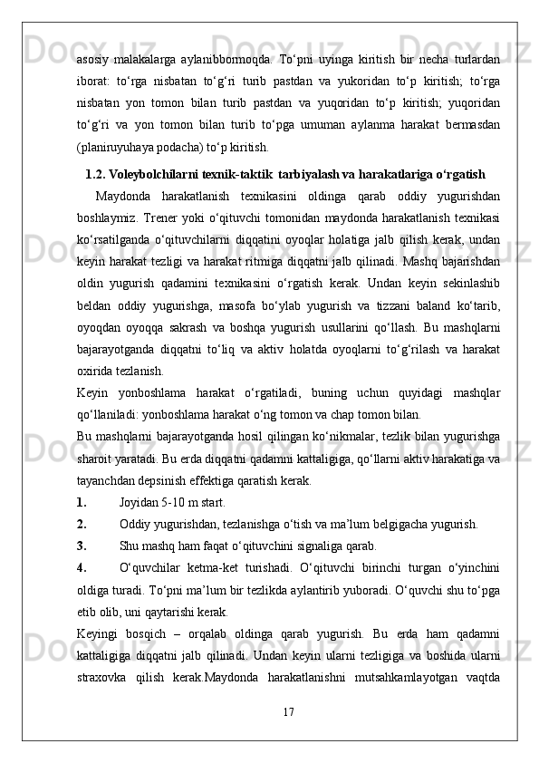 asosiy   malakalarga   aylanibbormoqda.   To‘pni   uyinga   kiritish   bir   necha   turlardan
iborat:   to‘rga   nisbatan   to‘g‘ri   turib   pastdan   va   yukoridan   to‘p   kiritish;   to‘rga
nisbatan   yon   tomon   bilan   turib   pastdan   va   yuqoridan   to‘p   kiritish;   yuqoridan
to‘g‘ri   va   yon   tomon   bilan   turib   to‘pga   umuman   aylanma   harakat   bermasdan
(planiruyuhaya podacha) to‘p kiritish.
1. 1.2 .  Voleybolchilarni texnik-taktik  tarbiyalash va harakatlariga o‘rgatish
Maydonda   harakatlanish   texnikasini   oldinga   qarab   oddiy   yugurishdan
boshlaymiz.   Trener   yoki   o‘qituvchi   tomonidan   maydonda   harakatlanish   texnikasi
ko‘rsatilganda   o‘qituvchilarni   diqqatini   oyoqlar   holatiga   jalb   qilish   kerak,   undan
keyin harakat   tezligi  va  harakat   ritmiga diqqatni   jalb qilinadi.  Mashq  bajarishdan
oldin   yugurish   qadamini   texnikasini   o‘rgatish   kerak.   Undan   keyin   sekinlashib
beldan   oddiy   yugurishga,   masofa   bo‘ylab   yugurish   va   tizzani   baland   ko‘tarib,
oyoqdan   oyoqqa   sakrash   va   boshqa   yugurish   usullarini   qo‘llash.   Bu   mashqlarni
bajarayotganda   diqqatni   to‘liq   va   aktiv   holatda   oyoqlarni   to‘g‘rilash   va   harakat
oxirida tezlanish.
Keyin   yonboshlama   harakat   o‘rgatiladi,   buning   uchun   quyidagi   mashqlar
qo‘llaniladi: yonboshlama harakat o‘ng tomon va chap tomon bilan.
Bu mashqlarni bajarayotganda hosil qilingan ko‘nikmalar, tezlik bilan yugurishga
sharoit yaratadi. Bu erda diqqatni qadamni kattaligiga, qo‘llarni aktiv harakatiga va
tayanchdan depsinish effektiga qaratish kerak.
1. Joyidan 5-10 m start.
2. Oddiy yugurishdan, tezlanishga o‘tish va ma’lum belgigacha yugurish.
3. Shu mashq ham faqat o‘qituvchini signaliga qarab.
4. O‘quvchilar   ketma-ket   turishadi.   O‘qituvchi   birinchi   turgan   o‘yinchini
oldiga turadi. To‘pni ma’lum bir tezlikda aylantirib yuboradi. O‘quvchi shu to‘pga
etib olib, uni qaytarishi kerak.
Keyingi   bosqich   –   orqalab   oldinga   qarab   yugurish.   Bu   erda   ham   qadamni
kattaligiga   diqqatni   jalb   qilinadi.   Undan   keyin   ularni   tezligiga   va   boshida   ularni
straxovka   qilish   kerak.Maydonda   harakatlanishni   mutsahkamlayotgan   vaqtda
17 
