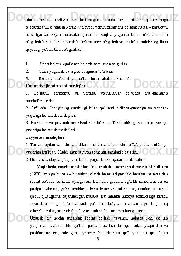 ularni   harakat   tezligini   va   kutilmagan   holatda   harakatni   boshqa   tomonga
o‘zgartirishni o‘rgatish kerak. Voleybol uchun xarakterli bo‘lgan narsa – harakatni
to‘xtatgandan   keyin   malakalar   qilish:   bir   vaqtda   yugurish   bilan   to‘xtashni   ham
o‘rgatish kerak. Tez to‘xtash ko‘nikmalarini o‘rgatish va dastlabki holatni egallash
quyidagi yo‘llar bilan o‘rgatiladi.
1.  Sport holatni egallagan holatda asta-sekin yugurish.
2. Tekis yugurish va signal berganda to‘xtash.
3. Behosdan to‘xtash va ma’lum bir harakatni takrorlash.
Umumrivojlantiruvchi mashqlar
1.   Qo‘llarni   gorizontal   va   vcrtikal   yo‘nalishlar   bo‘yicha   chal-kashtirib
harakatlantirish.
2.   Juftlikda.   Sherigining   qarshiligi   bilan   qo‘llarni   oldinga-yuqo riga   va   yondan-
yuqoriga ko‘tarish mashqlari.
3.   Rezinalar   va   prujinali   amortizatorlar   bilan   qo‘llarni   oldinga-yuqoriga,   yonga-
yuqoriga ko‘tarish mashqlari.
Tayyorlov mashqlari
1. Turgan joydan va oldinga tashlanib toidirma to‘pni ikki qo‘llab pastdan oldinga-
yuqoriga irg‘itish. Huddi shunday yon tomonga tashlanib bajarish.
2. Huddi shunday faqat qadam bilan; yugurib; ikki qadam qilib; sakrab.
Yaqinlashtiruvchi mashqlar   To‘p uzatish – nemis mutaxassisi M.Fidlermi
(1970) izohiga binoan – bir vaktni o‘zida bajariladigan ikki harakat malakasidan
iborat   bo‘ladi.   Birinchi   «jangovor»   holatdan   gavdani   og‘irlik   markazini   bir   oz
pastga   tushirish,   ya’ni   oyoklarni   tizza   kismidan   salgina   egilishidan   to   to‘pni
qabul   qilishgacha   bajariladigan   malaka.   Bu   malaka   himoya   texnikasiga   kiradi.
Ikkinchisi   –   agar   to‘p   maqsadli   yo‘nalish   bo‘yicha   ma’lum   o‘yinchiga   aniq
etkazib berilsa, bu uzatish deb yuritiladi va hujum texnikasiga kiradi.
Uzatish   bir   necha   turlardan   iborat   bo‘ladi:   tayanch   holatda   ikki   qo‘llab
yuqoridan   uzatish,   ikki   qo‘llab   pastdan   uzatish,   bir   qo‘l   bilan   yuqoridan   va
pastdan   uzatish,   sakragan   tayanchsi   holatda   ikki   qo‘l   yoki   bir   qo‘l   bilan
18 