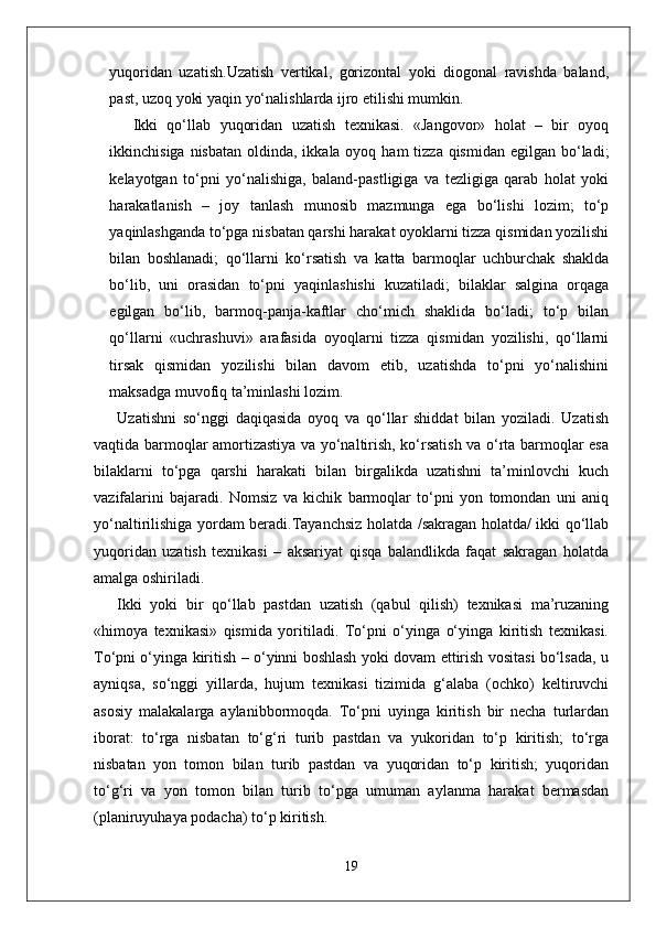 yuqoridan   uzatish.Uzatish   vertikal,   gorizontal   yoki   diogonal   ravishda   baland,
past, uzoq yoki yaqin yo‘nalishlarda ijro etilishi mumkin.
Ikki   qo‘llab   yuqoridan   uzatish   texnikasi.   «Jangovor»   holat   –   bir   oyoq
ikkinchisiga nisbatan  oldinda, ikkala oyoq ham  tizza  qismidan  egilgan bo‘ladi;
kelayotgan   to‘pni   yo‘nalishiga,   baland-pastligiga   va   tezligiga   qarab   holat   yoki
harakatlanish   –   joy   tanlash   munosib   mazmunga   ega   bo‘lishi   lozim;   to‘p
yaqinlashganda to‘pga nisbatan qarshi harakat oyoklarni tizza qismidan yozilishi
bilan   boshlanadi;   qo‘llarni   ko‘rsatish   va   katta   barmoqlar   uchburchak   shaklda
bo‘lib,   uni   orasidan   to‘pni   yaqinlashishi   kuzatiladi;   bilaklar   salgina   orqaga
egilgan   bo‘lib,   barmoq-panja-kaftlar   cho‘mich   shaklida   bo‘ladi;   to‘p   bilan
qo‘llarni   «uchrashuvi»   arafasida   oyoqlarni   tizza   qismidan   yozilishi,   qo‘llarni
tirsak   qismidan   yozilishi   bilan   davom   etib,   uzatishda   to‘pni   yo‘nalishini
maksadga muvofiq ta’minlashi lozim. 
Uzatishni   so‘nggi   daqiqasida   oyoq   va   qo‘llar   shiddat   bilan   yoziladi.   Uzatish
vaqtida barmoqlar amortizastiya va yo‘naltirish, ko‘rsatish va o‘rta barmoqlar esa
bilaklarni   to‘pga   qarshi   harakati   bilan   birgalikda   uzatishni   ta’minlovchi   kuch
vazifalarini   bajaradi.   Nomsiz   va   kichik   barmoqlar   to‘pni   yon   tomondan   uni   aniq
yo‘naltirilishiga yordam beradi.Tayanchsiz holatda /sakragan holatda/ ikki qo‘llab
yuqoridan   uzatish   texnikasi   –   aksariyat   qisqa   balandlikda   faqat   sakragan   holatda
amalga oshiriladi.
Ikki   yoki   bir   qo‘llab   pastdan   uzatish   (qabul   qilish)   texnikasi   ma’ruzaning
«himoya   texnikasi»   qismida   yoritiladi.   To‘pni   o‘yinga   o‘yinga   kiritish   texnikasi.
To‘pni o‘yinga kiritish – o‘yinni boshlash yoki dovam ettirish vositasi bo‘lsada, u
ayniqsa,   so‘nggi   yillarda,   hujum   texnikasi   tizimida   g‘alaba   (ochko)   keltiruvchi
asosiy   malakalarga   aylanibbormoqda.   To‘pni   uyinga   kiritish   bir   necha   turlardan
iborat:   to‘rga   nisbatan   to‘g‘ri   turib   pastdan   va   yukoridan   to‘p   kiritish;   to‘rga
nisbatan   yon   tomon   bilan   turib   pastdan   va   yuqoridan   to‘p   kiritish;   yuqoridan
to‘g‘ri   va   yon   tomon   bilan   turib   to‘pga   umuman   aylanma   harakat   bermasdan
(planiruyuhaya podacha) to‘p kiritish.
19 