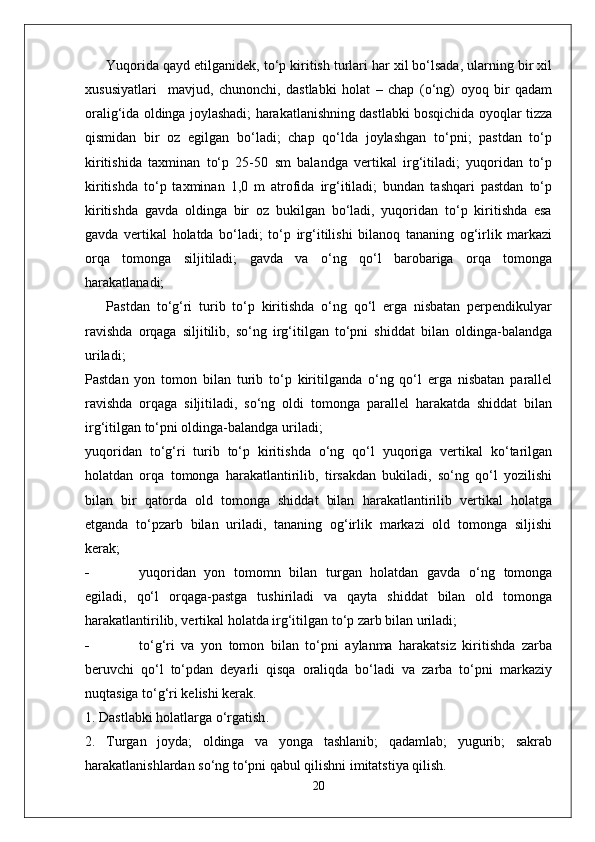 Yuqorida qayd etilganidek, to‘p kiritish turlari har xil bo‘lsada, ularning bir xil
xususiyatlari     mavjud,   chunonchi,   dastlabki   holat   –   chap   (o‘ng)   oyoq   bir   qadam
oralig‘ida oldinga joylashadi; harakatlanishning dastlabki bosqichida oyoqlar tizza
qismidan   bir   oz   egilgan   bo‘ladi;   chap   qo‘lda   joylashgan   to‘pni;   pastdan   to‘p
kiritishida   taxminan   to‘p   25-50   sm   balandga   vertikal   irg‘itiladi;   yuqoridan   to‘p
kiritishda   to‘p   taxminan   1,0   m   atrofida   irg‘itiladi;   bundan   tashqari   pastdan   to‘p
kiritishda   gavda   oldinga   bir   oz   bukilgan   bo‘ladi,   yuqoridan   to‘p   kiritishda   esa
gavda   vertikal   holatda   bo‘ladi;   to‘p   irg‘itilishi   bilanoq   tananing   og‘irlik   markazi
orqa   tomonga   siljitiladi;   gavda   va   o‘ng   qo‘l   barobariga   orqa   tomonga
harakatlanadi;
Pastdan   to‘g‘ri   turib   to‘p   kiritishda   o‘ng   qo‘l   erga   nisbatan   perpendikulyar
ravishda   orqaga   siljitilib,   so‘ng   irg‘itilgan   to‘pni   shiddat   bilan   oldinga-balandga
uriladi;
Pastdan   yon   tomon   bilan   turib   to‘p   kiritilganda   o‘ng   qo‘l   erga   nisbatan   parallel
ravishda   orqaga   siljitiladi,   so‘ng   oldi   tomonga   parallel   harakatda   shiddat   bilan
irg‘itilgan to‘pni oldinga-balandga uriladi;
yuqoridan   to‘g‘ri   turib   to‘p   kiritishda   o‘ng   qo‘l   yuqoriga   vertikal   ko‘tarilgan
holatdan   orqa   tomonga   harakatlantirilib,   tirsakdan   bukiladi,   so‘ng   qo‘l   yozilishi
bilan   bir   qatorda   old   tomonga   shiddat   bilan   harakatlantirilib   vertikal   holatga
etganda   to‘pzarb   bilan   uriladi,   tananing   og‘irlik   markazi   old   tomonga   siljishi
kerak;
- yuqoridan   yon   tomomn   bilan   turgan   holatdan   gavda   o‘ng   tomonga
egiladi,   qo‘l   orqaga-pastga   tushiriladi   va   qayta   shiddat   bilan   old   tomonga
harakatlantirilib, vertikal holatda irg‘itilgan to‘p zarb bilan uriladi;
- to‘g‘ri   va   yon   tomon   bilan   to‘pni   aylanma   harakatsiz   kiritishda   zarba
beruvchi   qo‘l   to‘pdan   deyarli   qisqa   oraliqda   bo‘ladi   va   zarba   to‘pni   markaziy
nuqtasiga to‘g‘ri kelishi kerak.
1.  D a stl a bki   h o l a tl a rg a  o‘rg a tish .
2.   Turgan   joyda;   oldinga   va   yonga   tashlanib;   qadamlab;   yugurib;   sakrab
harakatlanishlardan so‘ng to‘pni qabul qilishni imitatstiya qilish.
20 