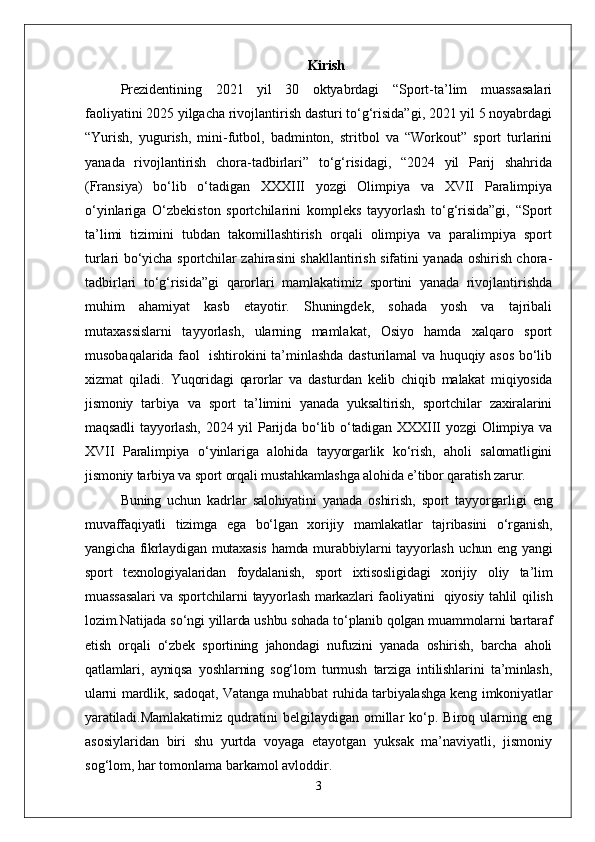 Kirish
Prezidentining   2021   yil   30   oktyabrdagi   “Sport-ta’lim   muassasalari
faoliyatini 2025 yilgacha rivojlantirish dasturi to‘g‘risida”gi, 2021 yil 5 noyabrdagi
“Yurish,   yugurish,   mini-futbol,   badminton,   stritbol   va   “Workout”   sport   turlarini
yanada   rivojlantirish   chora-tadbirlari”   to‘g‘risidagi,   “2024   yil   Parij   shahrida
(Fransiya)   bo‘lib   o‘tadigan   XXXIII   yozgi   Olimpiya   va   XVII   Paralimpiya
o‘yinlariga   O‘zbekiston   sportchilarini   kompleks   tayyorlash   to‘g‘risida”gi,   “Sport
ta’limi   tizimini   tubdan   takomillashtirish   orqali   olimpiya   va   paralimpiya   sport
turlari bo‘yicha sportchilar zahirasini shakllantirish sifatini yanada oshirish chora-
tadbirlari   to‘g‘risida”gi   qarorlari   mamlakatimiz   sportini   yanada   rivojlantirishda
muhim   ahamiyat   kasb   etayotir.   Shuningdek,   sohada   yosh   va   tajribali
mutaxassislarni   tayyorlash,   ularning   mamlakat,   Osiyo   hamda   xalqaro   sport
musobaqalarida faol   ishtirokini ta’minlashda dasturilamal va huquqiy asos bo‘lib
xizmat   qiladi.   Yuqoridagi   qarorlar   va   dasturdan   kelib   chiqib   malakat   miqiyosida
jismoniy   tarbiya   va   sport   ta’limini   yanada   yuksaltirish,   sportchilar   zaxiralarini
maqsadli   tayyorlash,   2024  yil   Parijda   bo‘lib  o‘tadigan   XXXIII   yozgi   Olimpiya  va
XVII   Paralimpiya   o‘yinlariga   alohida   tayyorgarlik   ko‘rish,   aholi   salomatligini
jismoniy tarbiya va sport orqali mustahkamlashga alohida e’tibor qaratish zarur.
Buning   uchun   kadrlar   salohiyatini   yanada   oshirish,   sport   tayyorgarligi   eng
muvaffaqiyatli   tizimga   ega   bo‘lgan   xorijiy   mamlakatlar   tajribasini   o‘rganish,
yangicha fikrlaydigan mutaxasis  hamda murabbiylarni tayyorlash uchun eng yangi
sport   texnologiyalaridan   foydalanish,   sport   ixtisosligidagi   xorijiy   oliy   ta’lim
muassasalari  va sportchilarni  tayyorlash markazlari faoliyatini     qiyosiy tahlil qilish
lozim.Natijada so‘ngi yillarda ushbu sohada to‘planib qolgan muammolarni bartaraf
etish   orqali   o‘zbek   sportining   jahondagi   nufuzini   yanada   oshirish,   barcha   aholi
qatlamlari,   ayniqsa   yoshlarning   sog‘lom   turmush   tarziga   intilishlarini   ta’minlash,
ularni mardlik, sadoqat, Vatanga muhabbat ruhida tarbiyalashga keng imkoniyatlar
yaratiladi. Mamlakatimiz   qudratini   belgilaydigan   omillar   ko‘p.   Biroq  ularning  eng
asosiylaridan   biri   shu   yurtda   voyaga   etayotgan   yuksak   ma’naviyatli,   jismoniy
sog‘lom, har tomonlama barkamol avloddir. 
3 