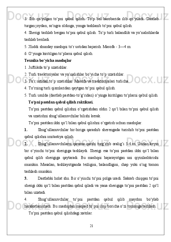 3.   Ilib   qo‘yilg a n   to‘pni   q a bul   qilish .   To‘p   b e l   b a r o b a rid a   ilib   qo‘yil a di .   D a stl a b
turg a n   j o yd a n , s o‘ngr a o lding a,  yong a  t a shl a nib   to‘pni   q a bul   qilish .
4.  Sh e rigi   t a shl a b   b e rg a n   to‘pni   q a bul   qilish .  To‘p   turli   b a l a ndlik   v a  yo‘n a lishl a rd a
t a shl a b   b e ril a di .
5. X uddi   shund a y   m a shqni   to‘r   ustid a n   b a j a rish .  M a s o f a - 3—4  m .
6.  O‘ying a  kiritilg a n   to‘pl a rni   q a bul   qilish .
Texnika bo‘yicha mashqlar
1. Juftlikda to‘p uzatishlar.
2.  Turli   tr ae kt o riyal a r   v a  yo‘n a lishl a r   bo‘yich a  to‘p   uz a tishl a r .
3.  To‘r   ustid a n   to‘p   uz a tishl a r .  M a s o f a  v a  tr ae kt o riyal a ri   turlich a.
4.  To‘rning   turli   qisml a rid a n   q a ytg a n   to‘pni   q a bul   qilish .
5. Turli usulda (dastlab pastdan-to‘g‘ridan) o‘yinga kiritilgan to‘plarni qabul qilish.
To‘pni pastdan qabul qilish raktikasi.
To‘pni pastdan qabul qilishni o‘rgatishdan oldin 2 qo‘l bilan to‘pni qabul qilish
va uzatishni shug‘ullanuvchilar bilishi kerak.
To‘pni pastdan ikki qo‘l bilan qabul qilishni o‘rgatish uchun mashqlar .
1. Shug‘ullanuvchilar   bir-biriga   qarashib   sherengada   turishib   to‘pni   pastdan
qabul qilishni imitastiya qilish.
2. Shug‘ullanuvchilarni qarama-qarshi turg‘izib oralig‘i 3-4 m. Undan keyin
bir   o‘yinchi   to‘pni   sherigiga   tashlaydi.   Sherigi   esa   to‘pni   pastdan   ikki   qo‘l   bilan
qabul   qilib   sherigiga   qaytaradi.   Bu   mashqni   bajarayotgan   uni   qiyinlashtirishi
mumkin.   Masalan,   tashlayotganda   tezligini,   balandligini,   chap   yoki   o‘ng   tomon
tashlash mumkin.
3. Dastlabki holat shu. Bir o‘yinchi to‘pni polga uradi. Sakrab chiqqan to‘pni
sherigi ikki qo‘l bilan pastdan qabul qiladi va yana sherigiga to‘pni pastdan 2 qo‘l
bilan uzatadi.
4. Shug‘ullanuvchilar   to‘pni   pastdan   qabul   qilib   maydon   bo‘ylab
harakatlanishadi. Bu mashqdan maqsad to‘pni iloji boricha o‘zi tomonga tashlash.
To‘pni pastdan qabul qilishdagi xatolar.
21 