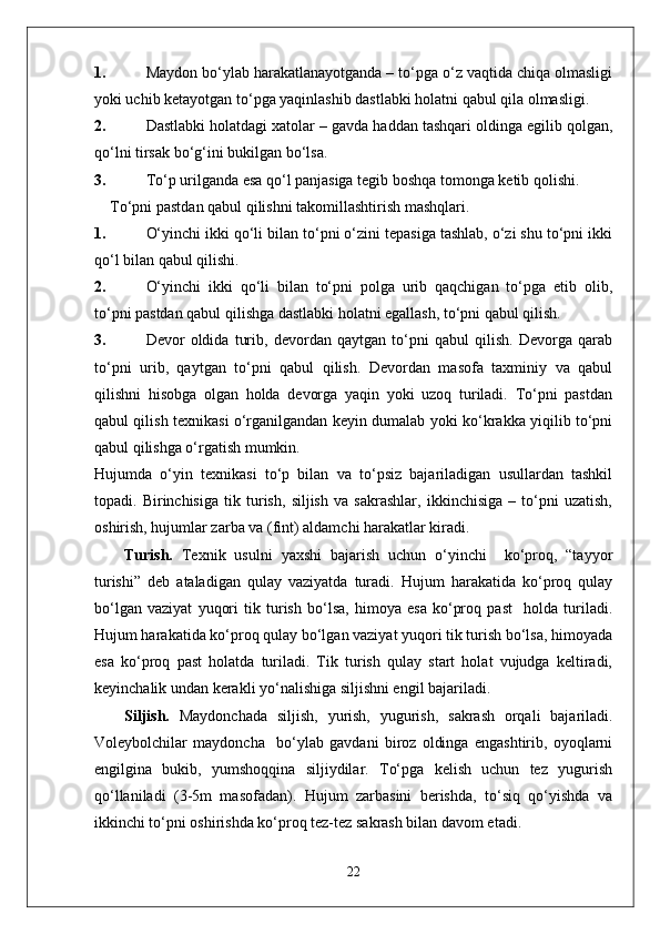 1. Maydon bo‘ylab harakatlanayotganda – to‘pga o‘z vaqtida chiqa olmasligi
yoki uchib ketayotgan to‘pga yaqinlashib dastlabki holatni qabul qila olmasligi.
2. Dastlabki holatdagi xatolar – gavda haddan tashqari oldinga egilib qolgan,
qo‘lni tirsak bo‘g‘ini bukilgan bo‘lsa.
3. To‘p urilganda esa qo‘l panjasiga tegib boshqa tomonga ketib qolishi.
To‘pni pastdan qabul qilishni takomillashtirish mashqlari.
1. O‘yinchi ikki qo‘li bilan to‘pni o‘zini tepasiga tashlab, o‘zi shu to‘pni ikki
qo‘l bilan qabul qilishi.
2. O‘yinchi   ikki   qo‘li   bilan   to‘pni   polga   urib   qaqchigan   to‘pga   etib   olib,
to‘pni pastdan qabul qilishga dastlabki holatni egallash, to‘pni qabul qilish.
3. Devor   oldida   turib,   devordan   qaytgan   to‘pni   qabul   qilish.   Devorga   qarab
to‘pni   urib,   qaytgan   to‘pni   qabul   qilish.   Devordan   masofa   taxminiy   va   qabul
qilishni   hisobga   olgan   holda   devorga   yaqin   yoki   uzoq   turiladi.   To‘pni   pastdan
qabul qilish texnikasi o‘rganilgandan keyin dumalab yoki ko‘krakka yiqilib to‘pni
qabul qilishga o‘rgatish mumkin.
Hujumda   o‘yin   texnikasi   to‘p   bilan   va   to‘psiz   bajariladigan   usullardan   tashkil
topadi.   Birinchisiga   tik   turish,   siljish   va   sakrashlar,   ikkinchisiga   –   to‘pni   uzatish,
oshirish, hujumlar zarba va (fint) aldamchi harakatlar kiradi.
Turish.   Texnik   usulni   yaxshi   bajarish   uchun   o‘yinchi     ko‘proq,   “tayyor
turishi”   deb   ataladigan   qulay   vaziyatda   turadi.   Hujum   harakatida   ko‘proq   qulay
bo‘lgan   vaziyat   yuqori   tik   turish   bo‘lsa,   himoya   esa   ko‘proq   past     holda   turiladi.
Hujum harakatida ko‘proq qulay bo‘lgan vaziyat yuqori tik turish bo‘lsa, himoyada
esa   ko‘proq   past   holatda   turiladi.   Tik   turish   qulay   start   holat   vujudga   keltiradi,
keyinchalik undan kerakli yo‘nalishiga siljishni engil bajariladi. 
Siljish.   Maydonchada   siljish,   yurish,   yugurish,   sakrash   orqali   bajariladi.
Voleybolchilar   maydoncha     bo‘ylab   gavdani   biroz   oldinga   engashtirib,   oyoqlarni
engilgina   bukib,   yumshoqqina   siljiydilar.   To‘pga   kelish   uchun   tez   yugurish
qo‘llaniladi   (3-5m   masofadan).   Hujum   zarbasini   berishda,   to‘siq   qo‘yishda   va
ikkinchi to‘pni oshirishda ko‘proq tez-tez sakrash bilan davom etadi.
22 