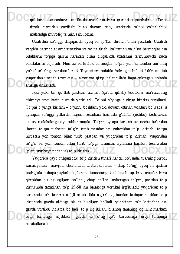 qo‘llarni   «uchrashuvi»   arafasida   oyoqlarni   tizza   qismidan   yozilishi,   qo‘llarni
tirsak   qismidan   yozilishi   bilan   davom   etib,   uzatishda   to‘pni   yo‘nalishini
maksadga muvofiq ta’minlashi lozim. 
Uzatishni   so‘nggi   daqiqasida   oyoq   va   qo‘llar   shiddat   bilan   yoziladi.   Uzatish
vaqtida barmoqlar amortizastiya va yo‘naltirish, ko‘rsatish va o‘rta barmoqlar esa
bilaklarni   to‘pga   qarshi   harakati   bilan   birgalikda   uzatishni   ta’minlovchi   kuch
vazifalarini   bajaradi.   Nomsiz   va   kichik   barmoqlar   to‘pni   yon   tomondan   uni   aniq
yo‘naltirilishiga yordam beradi.Tayanchsiz holatda /sakragan holatda/ ikki qo‘llab
yuqoridan   uzatish   texnikasi   –   aksariyat   qisqa   balandlikda   faqat   sakragan   holatda
amalga oshiriladi.
Ikki   yoki   bir   qo‘llab   pastdan   uzatish   (qabul   qilish)   texnikasi   ma’ruzaning
«himoya   texnikasi»   qismida   yoritiladi.   To‘pni   o‘yinga   o‘yinga   kiritish   texnikasi.
To‘pni o‘yinga kiritish – o‘yinni boshlash yoki dovam ettirish vositasi bo‘lsada, u
ayniqsa,   so‘nggi   yillarda,   hujum   texnikasi   tizimida   g‘alaba   (ochko)   keltiruvchi
asosiy   malakalarga   aylanibbormoqda.   To‘pni   uyinga   kiritish   bir   necha   turlardan
iborat:   to‘rga   nisbatan   to‘g‘ri   turib   pastdan   va   yukoridan   to‘p   kiritish;   to‘rga
nisbatan   yon   tomon   bilan   turib   pastdan   va   yuqoridan   to‘p   kiritish;   yuqoridan
to‘g‘ri   va   yon   tomon   bilan   turib   to‘pga   umuman   aylanma   harakat   bermasdan
(planiruyuhaya podacha) to‘p kiritish.
Yuqorida qayd etilganidek, to‘p kiritish turlari har xil bo‘lsada, ularning bir xil
xususiyatlari     mavjud,   chunonchi,   dastlabki   holat   –   chap   (o‘ng)   oyoq   bir   qadam
oralig‘ida oldinga joylashadi; harakatlanishning dastlabki bosqichida oyoqlar tizza
qismidan   bir   oz   egilgan   bo‘ladi;   chap   qo‘lda   joylashgan   to‘pni;   pastdan   to‘p
kiritishida   taxminan   to‘p   25-50   sm   balandga   vertikal   irg‘itiladi;   yuqoridan   to‘p
kiritishda   to‘p   taxminan   1,0   m   atrofida   irg‘itiladi;   bundan   tashqari   pastdan   to‘p
kiritishda   gavda   oldinga   bir   oz   bukilgan   bo‘ladi,   yuqoridan   to‘p   kiritishda   esa
gavda   vertikal   holatda   bo‘ladi;   to‘p   irg‘itilishi   bilanoq   tananing   og‘irlik   markazi
orqa   tomonga   siljitiladi;   gavda   va   o‘ng   qo‘l   barobariga   orqa   tomonga
harakatlanadi;
25 