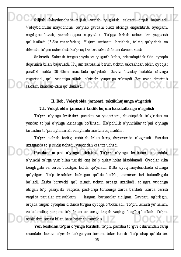 Siljish.   Maydonchada   siljish,   yurish,   yugurish,   sakrash   orqali   bajariladi.
Voleybolchilar   maydoncha     bo‘ylab   gavdani   biroz   oldinga   engashtirib,   oyoqlarni
engilgina   bukib,   yumshoqqina   siljiydilar.   To‘pga   kelish   uchun   tez   yugurish
qo‘llaniladi   (3-5m   masofadan).   Hujum   zarbasini   berishda,   to‘siq   qo‘yishda   va
ikkinchi to‘pni oshirishda ko‘proq tez-tez sakrash bilan davom etadi.
Sakrash.   Sakrash   turgan   joyda   va   yugurib   kelib,   odamdagidek   ikki   oyoqda
depsinish bilan bajariladi. Hujum zarbasini berish uchun sakrashdan oldin oyoqlar
parallel   holda   20-30sm   masofada   qo‘yiladi.   Gavda   bunday   holatda   oldinga
engashadi,   qo‘l   yuqoriga   siltab,   o‘yinchi   yuqoriga   sakraydi.   Bir   oyoq   depsinib
sakrash kamdan-kam qo‘llaniladi. 
II.   Bob.  Voleybolda  jamoani  taktik hujumga o‘rgatish
2.1.  Voleybolda  jamoani  taktik hujum harakatlariga o‘rgatish
To‘pni   o‘yinga   kiritishni   pastdan   va   yuqoridan,   shuningdek   to‘g‘ridan   va
yondan   to‘pni   o‘yinga   kiritishga   bo‘linadi.   Ko‘pchilik   o‘yinchilar   to‘pni   o‘yinga
kiritishni to‘pni aylantirish va aylantirmasdan bajaradilar. 
To‘pni   uchish   tezligi   oshirish   bilan   keng   diapazonda   o‘zgaradi.   Pastdan
uzatganda to‘p sekin uchadi, yuqoridan esa tez uchadi. 
Pastdan   to‘pni   o‘yinga   kiritish.   To‘pni   o‘yinga   kiritishni   bajarishda,
o‘yinchi   to‘rga   yuz   bilan   turishi   eng   ko‘p   qulay   holat   hisoblanadi.   Oyoqlar   elka
kengligida   va   biroz   bukilgan   holda   qo‘yiladi.   Bitta   oyoq   maydonchada   oldinga
qo‘yilgan.   To‘p   tirsakdan   bukilgan   qo‘lda   bo‘lib,   taxminan   bel   balandligida
bo‘ladi.   Zarba   beruvchi   qo‘l   siltash   uchun   orqaga   uzatiladi,   so‘ngra   yuqoriga
otilgan   to‘p   pasayishi   vaqtida,   past-orqa   tomoniga   zarba   beriladi.   Zarba   berish
vaqtida   panjalar   mustahkam         langan,   barmoqlar   siqilgan.   Gavdani   og‘irligini
orqada turgan oyoqdan oldinda turgan oyoqqa o‘tkaziladi. To‘pni uchish yo‘nalishi
va   balandligi   panjani   to‘p   bilan   bir-biriga   tegish   vaqtiga   bog‘liq   bo‘ladi.   To‘pni
oshirishni musht bilan ham bajarish mumkin.  
Yon boshdan to‘pni o‘yinga kiritish , to‘pni pastdan to‘g‘ri oshirishdan farqi
shundaki,   bunda   o‘yinchi   to‘rga   yon   tomoni   bilan   turadi.   To‘p   chap   qo‘lda   bel
28 