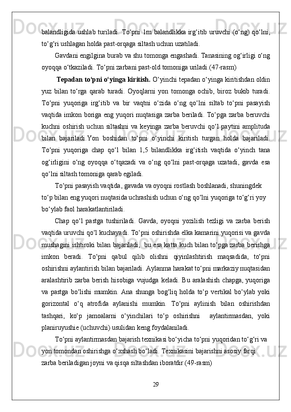 balandligida ushlab turiladi. To‘pni 1m balandlikka irg‘itib uruvchi (o‘ng)  qo‘lni,
to‘g‘ri ushlagan holda past-orqaga siltash uchun uzatiladi. 
Gavdani engilgina burab va shu tomonga engashadi. Tanasining og‘irligi o‘ng
oyoqqa o‘tkaziladi.  To‘pni zarbani past-old tomoniga uriladi. (47-rasm)
  Tepadan to‘pni o‘yinga kiritish.  O‘yinchi tepadan o‘yinga kiritishdan oldin
yuz   bilan   to‘rga   qarab   turadi.   Oyoqlarni   yon   tomonga   ochib,   biroz   bukib   turadi.
To‘pni   yuqoriga   irg‘itib   va   bir   vaqtni   o‘zida   o‘ng   qo‘lni   siltab   to‘pni   pasayish
vaqtida imkon boriga eng yuqori  nuqtasiga zarba beriladi. To‘pga zarba beruvchi
kuchni   oshirish  uchun  siltashni  va  keyinga   zarba  beruvchi   qo‘l  paytini  amplituda
bilan   bajariladi. Yon   boshidan   to‘pni   o‘yinchi   kiritish   turgan   holda   bajariladi.
To‘pni   yuqoriga   chap   qo‘l   bilan   1,5   bilandlikka   irg‘itish   vaqtida   o‘yinch   tana
og‘irligini   o‘ng   oyoqqa   o‘tqazadi   va   o‘ng   qo‘lni   past-orqaga   uzatadi,   gavda   esa
qo‘lni siltash tomoniga qarab egiladi. 
To‘pni pasayish vaqtida, gavada va oyoqni rostlash boshlanadi, shuningdek 
to‘p bilan eng yuqori nuqtasida uchrashish uchun o‘ng qo‘lni yuqoriga to‘g‘ri yoy 
bo‘ylab faol harakatlantiriladi. 
Chap   qo‘l   pastga   tushiriladi.   Gavda,   oyoqni   yozilish   tezligi   va   zarba   berish
vaqtida uruvchi qo‘l kuchayadi. To‘pni oshirishda elka kamarini yuqorisi va gavda
mushagini ishtiroki bilan bajariladi,  bu esa katta kuch bilan to‘pga zarba berishga
imkon   beradi.   To‘pni   qabul   qilib   olishni   qiyinlashtirish   maqsadida,   to‘pni
oshirishni aylantirish bilan bajariladi. Aylanma harakat to‘pni markaziy nuqtasidan
aralashtirib zarba  berish  hisobiga  vujudga  keladi.  Bu  aralashish   chapga,  yuqoriga
va   pastga   bo‘lishi   mumkin.   Ana   shunga   bog‘liq   holda   to‘p   vertikal   bo‘ylab   yoki
gorizontal   o‘q   atrofida   aylanishi   mumkin.   To‘pni   aylinish   bilan   oshirishdan
tashqari,   ko‘p   jamoalarni   o‘yinchilari   to‘p   oshirishni     aylantirmasdan,   yoki
planiruyushie (uchuvchi) usulidan keng foydalaniladi. 
To‘pni aylantirmasdan bajarish texnikasi bo‘yicha to‘pni yuqoridan to‘g‘ri va 
yon tomondan oshirishga o‘xshash bo‘ladi. Texnikasini bajarishni asosiy farqi 
zarba beriladigan joyni va qisqa siltashdan iboratdir.(49-rasm)
29 