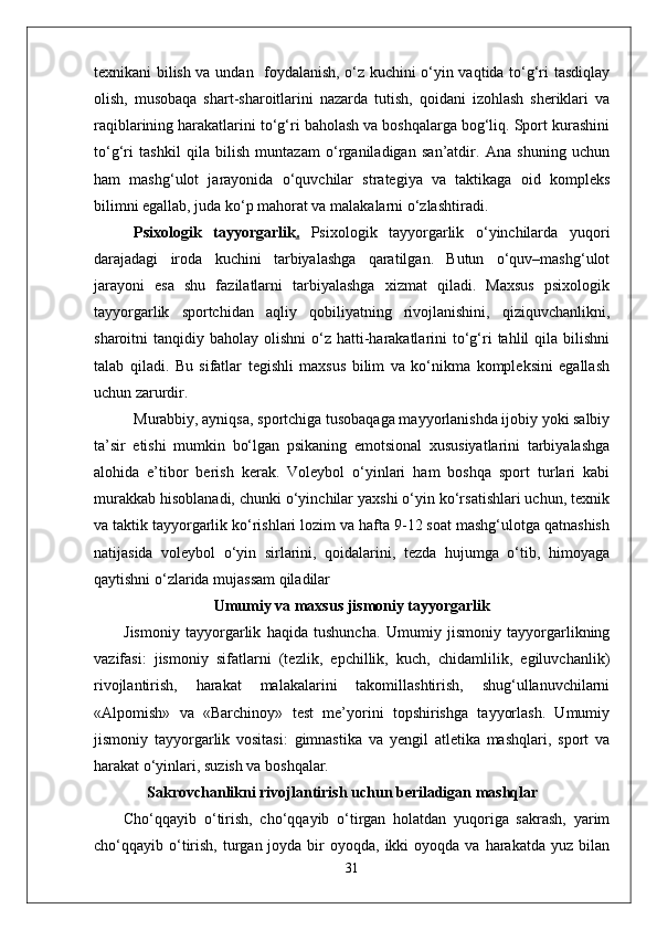 texnikani bilish va undan   foydalanish, o‘z kuchini o‘yin vaqtida to‘g‘ri tasdiqlay
olish,   musobaqa   shart-sharoitlarini   nazarda   tutish,   qoidani   izohlash   sheriklari   va
raqiblarining harakatlarini to‘g‘ri baholash va boshqalarga bog‘liq. Sport kurashini
to‘g‘ri   tashkil   qila   bilish   muntazam   o‘rganiladigan   san’atdir.   Ana   shuning   uchun
ham   mashg‘ulot   jarayonida   o‘quvchilar   strategiya   va   taktikaga   oid   kompleks
bilimni egallab, juda ko‘p mahorat va malakalarni o‘zlashtiradi. 
Psixologik   tayyorgarlik .   Psixologik   tayyorgarlik   o‘yinchilarda   yuqori
darajadagi   iroda   kuchini   tarbiyalashga   qaratilgan.   Butun   o‘quv–mashg‘ulot
jarayoni   esa   shu   fazilatlarni   tarbiyalashga   xizmat   qiladi.   Maxsus   psixologik
tayyorgarlik   sportchidan   aqliy   qobiliyatning   rivojlanishini,   qiziquvchanlikni,
sharoitni  tanqidiy  baholay olishni  o‘z hatti-harakatlarini   to‘g‘ri  tahlil  qila  bilishni
talab   qiladi.   Bu   sifatlar   tegishli   maxsus   bilim   va   ko‘nikma   kompleksini   egallash
uchun zarurdir. 
Murabbiy, ayniqsa, sportchiga tusobaqaga mayyorlanishda ijobiy yoki salbiy
ta’sir   etishi   mumkin   bo‘lgan   psikaning   emotsional   xususiyatlarini   tarbiyalashga
alohida   e’tibor   berish   kerak.   Voleybol   o‘yinlari   ham   boshqa   sport   turlari   kabi
murakkab hisoblanadi, chunki o‘yinchilar yaxshi o‘yin ko‘rsatishlari uchun, texnik
va taktik tayyorgarlik ko‘rishlari lozim va hafta 9-12 soat mashg‘ulotga qatnashish
natijasida   voleybol   o‘yin   sirlarini,   qoidalarini,   tezda   hujumga   o‘tib,   himoyaga
qaytishni o‘zlarida mujassam qiladilar
Umumiy va maxsus jismoniy tayyorgarlik
Jismoniy   tayyorgarlik   haqida   tushuncha.   Umumiy   jismoniy   tayyorgarlikning
vazifasi:   jismoniy   sifatlarni   (tezlik,   epchillik,   kuch,   chidamlilik,   egiluvchanlik)
rivojlantirish,   harakat   malakalarini   takomillashtirish,   shug‘ullanuvchilarni
«Alpomish»   va   «Barchinoy»   test   me’yorini   topshirishga   tayyorlash.   Umumiy
jismoniy   tayyorgarlik   vositasi:   gimnastika   va   yengil   atletika   mashqlari,   sport   va
harakat o‘yinlari, suzish va boshqalar.
       Sakrovchanlikni rivojlantirish uchun beriladigan mashqlar
Cho‘qqayib   o‘tirish,   cho‘qqayib   o‘tirgan   holatdan   yuqoriga   sakrash,   yarim
cho‘qqayib o‘tirish,  turgan joyda  bir   oyoqda, ikki   oyoqda va  harakatda  yuz bilan
31 