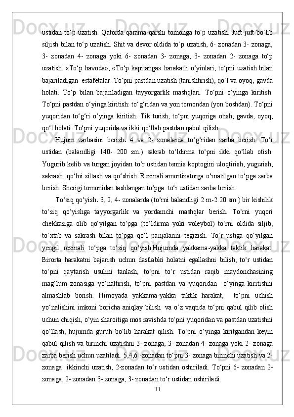 ustidan to‘p uzatish. Qatorda qarama-qarshi  tomonga to‘p uzatish. Juft-juft  bo‘lib
siljish bilan to‘p uzatish. Shit va devor oldida to‘p uzatish, 6- zonadan 3- zonaga,
3-   zonadan   4-   zonaga   yoki   6-   zonadan   3-   zonaga,   3-   zonadan   2-   zonaga   to‘p
uzatish. «To‘p havoda», «To‘p kapitanga» harakatli o‘yinlari, to‘pni uzatish bilan
bajariladigan  estafetalar. To‘pni pastdan uzatish (tanishtirish), qo‘l va oyoq, gavda
holati.   To‘p   bilan   bajariladigan   tayyorgarlik   mashqlari.   To‘pni   o‘yinga   kiritish.
To‘pni pastdan o‘yinga kiritish: to‘g‘ridan va yon tomondan (yon boshdan). To‘pni
yuqoridan   to‘g‘ri   o‘yinga   kiritish.   Tik   turish,   to‘pni   yuqoriga   otish,   gavda,   oyoq,
qo‘l holati. To‘pni yuqorida va ikki qo‘llab pastdan qabul qilish.
Hujum   zarbasini   berish .   4   va   2-   zonalarda   to‘g‘ridan   zarba   berish.   To‘r
ustidan   (balandligi   140-   200   sm.)   sakrab   to‘ldirma   to‘pni   ikki   qo‘llab   otish.
Yugurib kelib va turgan joyidan to‘r ustidan tennis koptogini uloqtirish, yugurish,
sakrash, qo‘lni siltash va qo‘shish. Rezinali amortizatorga o‘rnatilgan to‘pga zarba
berish. Sherigi tomonidan tashlangan to‘pga  to‘r ustidan zarba berish.
To‘siq qo‘yish .  3, 2, 4- zonalarda (to‘rni balandligi 2 m-2.20 sm.) bir kishilik
to‘siq   qo‘yishga   tayyorgarlik   va   yordamchi   mashqlar   berish.   To‘rni   yuqori
chekkasiga   olib   qo‘yilgan   to‘pga   (to‘ldirma   yoki   voleybol)   to‘rni   oldida   siljib,
to‘xtab   va   sakrash   bilan   to‘pga   qo‘l   panjalarini   tegizish.   To‘r   ustiga   qo‘yilgan
yengil   rezinali   to‘pga   to‘siq   qo‘yish.Hujumda   yakkama-yakka   taktik   harakat.
Birorta   harakatni   bajarish   uchun   dastlabki   holatni   egallashni   bilish,   to‘r   ustidan
to‘pni   qaytarish   usulini   tanlash,   to‘pni   to‘r   ustidan   raqib   maydonchasining
mag‘lum   zonasiga   yo‘naltirish,   to‘pni   pastdan   va   yuqoridan     o‘yinga   kiritishni
almashlab   borish.   Himoyada   yakkama-yakka   taktik   harakat,     to‘pni   uchish
yo‘nalishini  imkoni boricha aniqlay bilish   va o‘z vaqtida to‘pni qabul qilib olish
uchun chiqish, o‘yin sharoitiga mos ravishda to‘pni yuqoridan va pastdan uzatishni
qo‘llash,   hujumda   guruh   bo‘lib   harakat   qilish.   To‘pni   o‘yinga   kiritgandan   keyin
qabul qilish va birinchi uzatishni 3- zonaga, 3- zonadan 4- zonaga yoki 2- zonaga
zarba berish uchun uzatiladi. 5,4,6 -zonadan to‘pni 3- zonaga birinchi uzatish va 2-
zonaga     ikkinchi   uzatish,   2-zonadan   to‘r   ustidan   oshiriladi.  To‘pni   6-   zonadan   2-
zonaga, 2- zonadan 3- zonaga, 3- zonadan to‘r ustidan oshiriladi.
33 