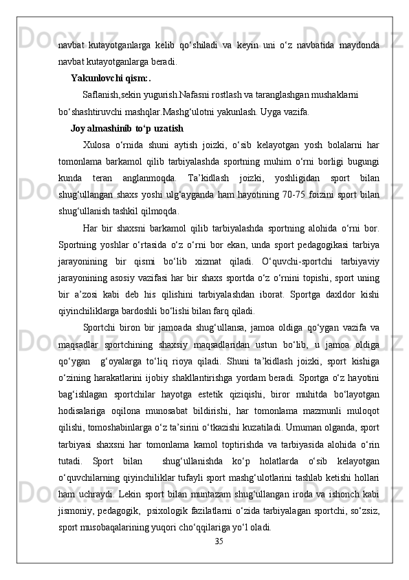 navbat   kutayotganlarga   kelib   qo‘shiladi   va   keyin   uni   o‘z   navbatida   maydonda
navbat kutayotganlarga beradi.
Yakunlovchi qism:. 
          Saflanish,sekin yugurish.Nafasni rostlash va taranglashgan mushaklarni 
bo‘shashtiruvchi mashqlar.Mashg‘ulotni yakunlash. Uyga vazifa.
      Joy almashinib to‘p uzatish
Xulosa   o‘rnida   shuni   aytish   joizki,   o‘sib   kelayotgan   yosh   bolalarni   har
tomonlama   barkamol   qilib   tarbiyalashda   sportning   muhim   o‘rni   borligi   bugungi
kunda   teran   anglanmoqda.   Ta’kidlash   joizki,   yoshligidan   sport   bilan
shug‘ullangan   shaxs   yoshi   ulg‘ayganda   ham   hayotining   70-75   foizini   sport   bilan
shug‘ullanish tashkil qilmoqda.
Har   bir   shaxsni   barkamol   qilib   tarbiyalashda   sportning   alohida   o‘rni   bor.
Sportning   yoshlar   o‘rtasida   o‘z   o‘rni   bor   ekan,   unda   sport   pedagogikasi   tarbiya
jarayonining   bir   qismi   bo‘lib   xizmat   qiladi.   O‘quvchi-sportchi   tarbiyaviy
jarayonining  asosiy   vazifasi   har   bir  shaxs  sportda   o‘z  o‘rnini  topishi,   sport   uning
bir   a’zosi   kabi   deb   his   qilishini   tarbiyalashdan   iborat.   Sportga   daxldor   kishi
qiyinchiliklarga bardoshli bo‘lishi bilan farq qiladi.
Sportchi   biron   bir   jamoada   shug‘ullansa,   jamoa   oldiga   qo‘ygan   vazifa   va
maqsadlar   sportchining   shaxsiy   maqsadlaridan   ustun   bo‘lib,   u   jamoa   oldiga
qo‘ygan     g‘oyalarga   to‘liq   rioya   qiladi.   Shuni   ta’kidlash   joizki,   sport   kishiga
o‘zining   harakatlarini   ijobiy  shakllantirishga   yordam   beradi.   Sportga   o‘z   hayotini
bag‘ishlagan   sportchilar   hayotga   estetik   qiziqishi,   biror   muhitda   bo‘layotgan
hodisalariga   oqilona   munosabat   bildirishi,   har   tomonlama   mazmunli   muloqot
qilishi, tomoshabinlarga o‘z ta’sirini o‘tkazishi kuzatiladi. Umuman olganda, sport
tarbiyasi   shaxsni   har   tomonlama   kamol   toptirishda   va   tarbiyasida   alohida   o‘rin
tutadi.   Sport   bilan     shug‘ullanishda   ko‘p   holatlarda   o‘sib   kelayotgan
o‘quvchilarning qiyinchiliklar tufayli sport mashg‘ulotlarini tashlab ketishi hollari
ham   uchraydi.   Lekin   sport   bilan   muntazam   shug‘ullangan   iroda   va   ishonch   kabi
jismoniy, pedagogik,   psixologik fazilatlarni o‘zida tarbiyalagan sportchi, so‘zsiz,
sport musobaqalarining yuqori cho‘qqilariga yo‘l oladi.
35 