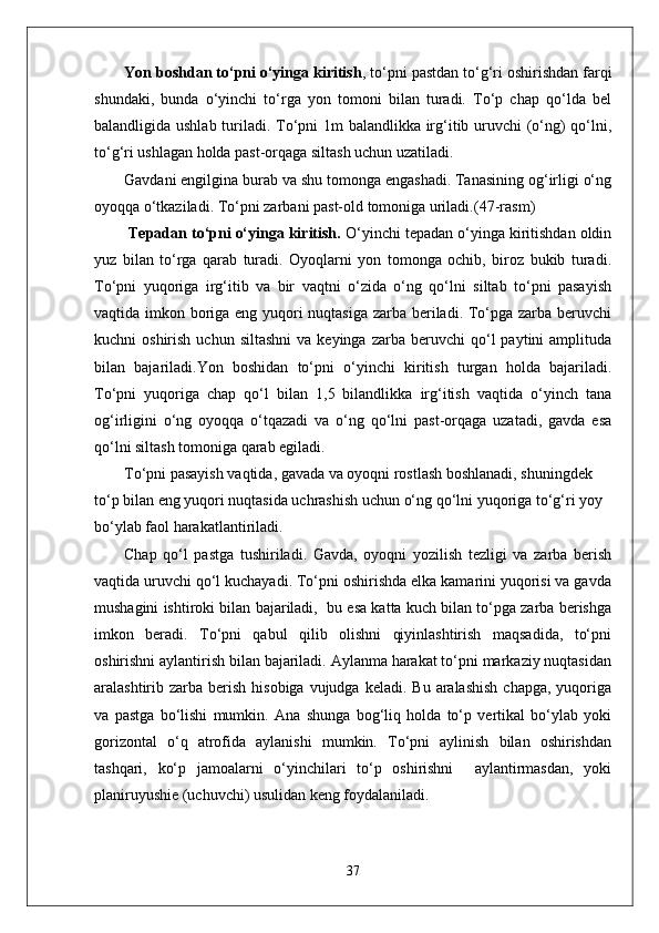 Yon boshdan to‘pni o‘yinga kiritish , to‘pni pastdan to‘g‘ri oshirishdan farqi
shundaki,   bunda   o‘yinchi   to‘rga   yon   tomoni   bilan   turadi.   To‘p   chap   qo‘lda   bel
balandligida ushlab turiladi. To‘pni 1m balandlikka irg‘itib uruvchi (o‘ng)  qo‘lni,
to‘g‘ri ushlagan holda past-orqaga siltash uchun uzatiladi. 
Gavdani engilgina burab va shu tomonga engashadi. Tanasining og‘irligi o‘ng
oyoqqa o‘tkaziladi.  To‘pni zarbani past-old tomoniga uriladi. (47-rasm)
  Tepadan to‘pni o‘yinga kiritish.  O‘yinchi tepadan o‘yinga kiritishdan oldin
yuz   bilan   to‘rga   qarab   turadi.   Oyoqlarni   yon   tomonga   ochib,   biroz   bukib   turadi.
To‘pni   yuqoriga   irg‘itib   va   bir   vaqtni   o‘zida   o‘ng   qo‘lni   siltab   to‘pni   pasayish
vaqtida imkon boriga eng yuqori  nuqtasiga zarba beriladi. To‘pga zarba beruvchi
kuchni   oshirish  uchun  siltashni  va  keyinga   zarba  beruvchi   qo‘l  paytini  amplituda
bilan   bajariladi. Yon   boshidan   to‘pni   o‘yinchi   kiritish   turgan   holda   bajariladi.
To‘pni   yuqoriga   chap   qo‘l   bilan   1,5   bilandlikka   irg‘itish   vaqtida   o‘yinch   tana
og‘irligini   o‘ng   oyoqqa   o‘tqazadi   va   o‘ng   qo‘lni   past-orqaga   uzatadi,   gavda   esa
qo‘lni siltash tomoniga qarab egiladi. 
To‘pni pasayish vaqtida, gavada va oyoqni rostlash boshlanadi, shuningdek 
to‘p bilan eng yuqori nuqtasida uchrashish uchun o‘ng qo‘lni yuqoriga to‘g‘ri yoy 
bo‘ylab faol harakatlantiriladi. 
Chap   qo‘l   pastga   tushiriladi.   Gavda,   oyoqni   yozilish   tezligi   va   zarba   berish
vaqtida uruvchi qo‘l kuchayadi. To‘pni oshirishda elka kamarini yuqorisi va gavda
mushagini ishtiroki bilan bajariladi,  bu esa katta kuch bilan to‘pga zarba berishga
imkon   beradi.   To‘pni   qabul   qilib   olishni   qiyinlashtirish   maqsadida,   to‘pni
oshirishni aylantirish bilan bajariladi. Aylanma harakat to‘pni markaziy nuqtasidan
aralashtirib zarba  berish  hisobiga  vujudga  keladi.  Bu  aralashish   chapga,  yuqoriga
va   pastga   bo‘lishi   mumkin.   Ana   shunga   bog‘liq   holda   to‘p   vertikal   bo‘ylab   yoki
gorizontal   o‘q   atrofida   aylanishi   mumkin.   To‘pni   aylinish   bilan   oshirishdan
tashqari,   ko‘p   jamoalarni   o‘yinchilari   to‘p   oshirishni     aylantirmasdan,   yoki
planiruyushie (uchuvchi) usulidan keng foydalaniladi. 
37 
