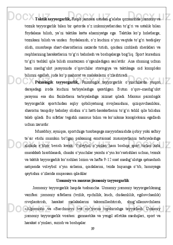 Taktik tayyorgarlik .  Raqib jamoasi ustidan g‘alaba qozonishda jismoniy va
texnik   tayyorgarlik   bilan   bir   qatorda   o‘z   imkoniyatlaridan   to‘g‘ri   va   ustalik   bilan
foydalana   bilish,   ya’ni   taktika   katta   ahamiyatga   ega.   Taktika   ko‘p   holatlarga;
texnikani bilish va undan   foydalanish, o‘z kuchini o‘yin vaqtida to‘g‘ri tasdiqlay
olish,   musobaqa   shart-sharoitlarini   nazarda   tutish,   qoidani   izohlash   sheriklari   va
raqiblarining harakatlarini to‘g‘ri baholash va boshqalarga bog‘liq. Sport kurashini
to‘g‘ri   tashkil   qila   bilish   muntazam   o‘rganiladigan   san’atdir.   Ana   shuning   uchun
ham   mashg‘ulot   jarayonida   o‘quvchilar   strategiya   va   taktikaga   oid   kompleks
bilimni egallab, juda ko‘p mahorat va malakalarni o‘zlashtiradi. 
Psixologik   tayyorgarlik .   Psixologik   tayyorgarlik   o‘yinchilarda   yuqori
darajadagi   iroda   kuchini   tarbiyalashga   qaratilgan.   Butun   o‘quv–mashg‘ulot
jarayoni   esa   shu   fazilatlarni   tarbiyalashga   xizmat   qiladi.   Maxsus   psixologik
tayyorgarlik   sportchidan   aqliy   qobiliyatning   rivojlanishini,   qiziquvchanlikni,
sharoitni  tanqidiy  baholay olishni  o‘z hatti-harakatlarini   to‘g‘ri  tahlil  qila  bilishni
talab   qiladi.   Bu   sifatlar   tegishli   maxsus   bilim   va   ko‘nikma   kompleksini   egallash
uchun zarurdir. 
Murabbiy, ayniqsa, sportchiga tusobaqaga mayyorlanishda ijobiy yoki salbiy
ta’sir   etishi   mumkin   bo‘lgan   psikaning   emotsional   xususiyatlarini   tarbiyalashga
alohida   e’tibor   berish   kerak.   Voleybol   o‘yinlari   ham   boshqa   sport   turlari   kabi
murakkab hisoblanadi, chunki o‘yinchilar yaxshi o‘yin ko‘rsatishlari uchun, texnik
va taktik tayyorgarlik ko‘rishlari lozim va hafta 9-12 soat mashg‘ulotga qatnashish
natijasida   voleybol   o‘yin   sirlarini,   qoidalarini,   tezda   hujumga   o‘tib,   himoyaga
qaytishni o‘zlarida mujassam qiladilar
Umumiy va maxsus jismoniy tayyorgarlik
Jismoniy   tayyorgarlik   haqida   tushuncha.   Umumiy   jismoniy   tayyorgarlikning
vazifasi:   jismoniy   sifatlarni   (tezlik,   epchillik,   kuch,   chidamlilik,   egiluvchanlik)
rivojlantirish,   harakat   malakalarini   takomillashtirish,   shug‘ullanuvchilarni
«Alpomish»   va   «Barchinoy»   test   me’yorini   topshirishga   tayyorlash.   Umumiy
jismoniy   tayyorgarlik   vositasi:   gimnastika   va   yengil   atletika   mashqlari,   sport   va
harakat o‘yinlari, suzish va boshqalar.
39 