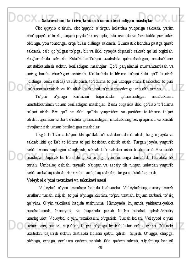        Sakrovchanlikni rivojlantirish uchun beriladigan mashqlar
Cho‘qqayib   o‘tirish,   cho‘qqayib   o‘tirgan   holatdan   yuqoriga   sakrash,   yarim
cho‘qqayib o‘tirish,  turgan joyda  bir   oyoqda, ikki   oyoqda va  harakatda  yuz bilan
oldinga, yon tomonga, orqa bilan oldinga sakrash. Gimnastik kondan pastga qarab
sakrash, osib qo‘yilgan to‘pga, bir va ikki oyoqda depsinib sakrab qo‘lni tegizish.
Arg‘amchida   sakrash.   Estafetalar.To‘pni   uzatishda   qatnashadigan,   mushaklarni
mustahkamlash   uchun   beriladigan   mashqlar.   Qo‘l   panjalarini   mustahkamlash   va
uning   harakatchanligini   oshirish.   Ko‘krakda   to‘ldirma   to‘pni   ikki   qo‘llab   otish
(oldinga, bosh ustida) va ilib olish, to‘ldirma to‘pni uzoqqa otish. Basketbol to‘pini
ko‘p marta uzatish va ilib olish, basketbol to‘pini maydonga urib olib yurish.
To‘pni   o‘yinga   kiritishni   bajarishda   qatnashadigan   mushaklarni
mastahkamlash   uchun beriladigan  mashqlar.   Bosh  orqasida  ikki  qo‘llab to‘ldirma
to‘pni   otish.   Bir   qo‘l   va   ikki   qo‘lda   yuqoridan   va   pastdan   to‘ldirma   to‘pni
otish.Hujumkor zarba berishda qatnashadigan, mushakning tez qisqarishi va kuchli
rivojlantirish uchun beriladigan mashqlar. 
1 kg li to‘ldirma to‘pni ikki qo‘llab to‘r ustidan oshirib otish, turgan joyda va
sakrab ikki  qo‘llab  to‘ldirma  to‘pni  boshdan  oshirib otish.  Turgan joyda, yugurib
kelib   tennis   koptogini   uloqtirish,   sakrab   to‘r   ustidan   oshirib   uloqtirish.Akrobatik
mashqlar .   /ujanak   bo‘lib   oldinga   va   orqaga,   yon   tomonga   dumalash.   Kurakda   tik
turish.   Umbaloq   oshish,   tayanib   o‘tirgan   va   asosiy   tik   turgan   holatdan   yugurib
kelib umbaloq oshish. Bir necha  umbaloq oshishni birga qo‘shib bajarish.
Voleybol o‘yini texnikasi va taktikasi asosi
            Voleybol   o‘yini   texnikasi   haqida   tushuncha.   Voleybolning   asosiy   texnik
usullari: turish, siljish, to‘pni o‘yinga kiritish, to‘pni uzatish, hujum zarbasi, to‘siq
qo‘yish.   O‘yin   taktikasi   haqida   tushuncha.   Himoyada,   hujumda   yakkama-yakka
harakatlanish,   himoyada   va   hujumda   guruh   bo‘lib   harakat   qilish.Amaliy
mashg‘ulot.   Voleybol   o‘yini   texnikasini   o‘rgatish.   Turish   holati.   Voleybol   o‘yini
uchun   xos,   har   xil   siljishlar,   to‘pni   o‘yinga   kiritish   bilan   qabul   qilish.   Ikkinchi
uzatishni   bajarish   uchun   dastlabki   holatni   qabul   qilish.     Siljish.   O‘ngga,   chapga,
oldinga,   orqaga,   yonlama   qadam   tashlab,   ikki   qadam   sakrab,   siljishning   har   xil
40 