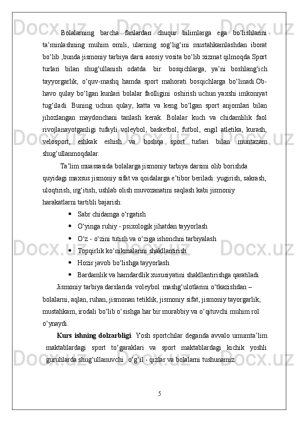 Bolalarning   barcha   fanlardan   chuqur   bilimlarga   ega   bo‘lishlarini
ta’minlashning   muhim   omili,   ularning   sog‘lig‘ini   mustahkamlashdan   iborat
bo‘lib ,bunda jismoniy tarbiya darsi asosiy vosita bo‘lib xizmat qilmoqda.Sport
turlari   bilan   shug‘ullanish   odatda   bir   bosqichlarga,   ya’ni   boshlang‘ich
tayyorgarlik,   o‘quv-mashq   hamda   sport   mahorati   bosqichlarga   bo‘linadi.Ob-
havo qulay bo‘lgan kunlari bolalar  faolligini   oshirish uchun yaxshi  imkoniyat
tug‘iladi.   Buning   uchun   qulay,   katta   va   keng   bo‘lgan   sport   anjomlari   bilan
jihozlangan   maydonchani   tanlash   kerak.   Bolalar   kuch   va   chidamlilik   faol
rivojlanayotganligi   tufayli   voleybol,   basketbol,   futbol,   engil   atletika,   kurash,
velosport,   eshkak   eshish   va   boshqa   sport   turlari   bilan   muntazam
shug‘ullanmoqdalar.
Ta’lim muassasida bolalarga jismoniy tarbiya darsini olib borishda 
quyidagi maxsus jismoniy sifat va qoidalarga e’tibor beriladi: yugirish, sakrash,
uloqtirish, irg‘itish, ushlab olish muvozanatini saqlash kabi jismoniy 
harakatlarni tartibli  bajarish:
 Sabr   chidamga   o‘rgatish
 O‘yinga   ruhiy   -   psixologik   jihatdan   tayyorlash
 O‘z   -   o‘zini   tutish   va   o‘ziga   ishonchni   tarbiyalash
 Topqirlik   ko‘nikmalarini   shakllantirish
 Hozir   javob   bo‘lishga   tayyorlash
 Bardamlik   va   hamdardlik   xususiyatini   shakllantirishga   qaratiladi.
Jismoniy tarbiya darslarida   voleybol   mashg‘ulotlarini o‘tkazishdan – 
bolalarni, aqlan, ruhan, jismonan tetiklik, jismoniy sifat, jismoniy tayorgarlik, 
mustahkam, irodali bo‘lib o‘sishga har bir murabbiy va o‘qituvchi muhim rol 
o‘ynaydi.
Kurs   ishning   dolzarbligi .   Yosh   sportchilar   deganda   avvalo   umumta’lim
maktablardagi   sport   to‘garaklari   va   sport   maktablardagi   kichik   yoshli
guruhlarda shug‘ullanuvchi  o‘g‘il - qizlar va bolalarni tushunamiz.
5 