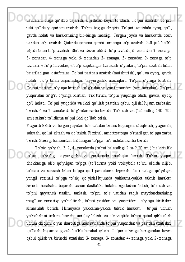 usullarini birga qo‘shib bajarish, siljishdan keyin to‘xtash. To‘pni uzatish. To‘pni
ikki qo‘lda yuqoridan uzatish. To‘pni tagiga chiqish. To‘pni uzatishda oyoq, qo‘l,
gavda   holati   va   harakatining   bir-biriga   mosligi.   Turgan   joyda   va   harakatda   bosh
ustidan to‘p uzatish. Qatorda qarama-qarshi  tomonga to‘p uzatish. Juft-juft  bo‘lib
siljish bilan to‘p uzatish. Shit va devor oldida to‘p uzatish, 6- zonadan 3- zonaga,
3-   zonadan   4-   zonaga   yoki   6-   zonadan   3-   zonaga,   3-   zonadan   2-   zonaga   to‘p
uzatish. «To‘p havoda», «To‘p kapitanga» harakatli o‘yinlari, to‘pni uzatish bilan
bajariladigan  estafetalar. To‘pni pastdan uzatish (tanishtirish), qo‘l va oyoq, gavda
holati.   To‘p   bilan   bajariladigan   tayyorgarlik   mashqlari.   To‘pni   o‘yinga   kiritish.
To‘pni pastdan o‘yinga kiritish: to‘g‘ridan va yon tomondan (yon boshdan). To‘pni
yuqoridan   to‘g‘ri   o‘yinga   kiritish.   Tik   turish,   to‘pni   yuqoriga   otish,   gavda,   oyoq,
qo‘l  holati. To‘pni  yuqorida va ikki  qo‘llab pastdan  qabul  qilish.Hujum  zarbasini
berish .  4 va 2- zonalarda to‘g‘ridan zarba berish. To‘r ustidan (balandligi 140- 200
sm.) sakrab to‘ldirma to‘pni ikki qo‘llab otish. 
Yugurib kelib va turgan joyidan to‘r ustidan tennis koptogini uloqtirish, yugurish,
sakrash, qo‘lni siltash va qo‘shish. Rezinali amortizatorga o‘rnatilgan to‘pga zarba
berish. Sherigi tomonidan tashlangan to‘pga  to‘r ustidan zarba berish.
To‘siq qo‘yish .  3, 2, 4- zonalarda (to‘rni balandligi 2 m-2.20 sm.) bir kishilik
to‘siq   qo‘yishga   tayyorgarlik   va   yordamchi   mashqlar   berish.   To‘rni   yuqori
chekkasiga   olib   qo‘yilgan   to‘pga   (to‘ldirma   yoki   voleybol)   to‘rni   oldida   siljib,
to‘xtab   va   sakrash   bilan   to‘pga   qo‘l   panjalarini   tegizish.   To‘r   ustiga   qo‘yilgan
yengil   rezinali   to‘pga   to‘siq   qo‘yish.Hujumda   yakkama-yakka   taktik   harakat.
Birorta   harakatni   bajarish   uchun   dastlabki   holatni   egallashni   bilish,   to‘r   ustidan
to‘pni   qaytarish   usulini   tanlash,   to‘pni   to‘r   ustidan   raqib   maydonchasining
mag‘lum   zonasiga   yo‘naltirish,   to‘pni   pastdan   va   yuqoridan     o‘yinga   kiritishni
almashlab   borish.   Himoyada   yakkama-yakka   taktik   harakat,     to‘pni   uchish
yo‘nalishini  imkoni boricha aniqlay bilish   va o‘z vaqtida to‘pni qabul qilib olish
uchun chiqish, o‘yin sharoitiga mos ravishda to‘pni yuqoridan va pastdan uzatishni
qo‘llash,   hujumda   guruh   bo‘lib   harakat   qilish.   To‘pni   o‘yinga   kiritgandan   keyin
qabul qilish va birinchi uzatishni 3- zonaga, 3- zonadan 4- zonaga yoki 2- zonaga
41 