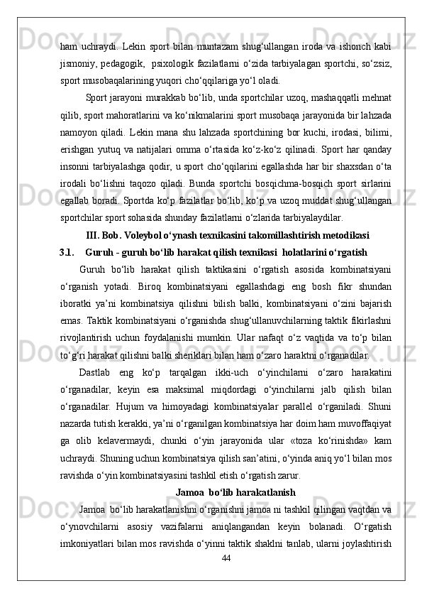 ham   uchraydi.   Lekin   sport   bilan   muntazam   shug‘ullangan   iroda   va   ishonch   kabi
jismoniy, pedagogik,   psixologik fazilatlarni o‘zida tarbiyalagan sportchi, so‘zsiz,
sport musobaqalarining yuqori cho‘qqilariga yo‘l oladi.
Sport jarayoni murakkab bo‘lib, unda sportchilar uzoq, mashaqqatli mehnat
qilib, sport mahoratlarini va ko‘nikmalarini sport musobaqa jarayonida bir lahzada
namoyon   qiladi.   Lekin   mana   shu   lahzada   sportchining   bor   kuchi,   irodasi,   bilimi,
erishgan   yutuq   va   natijalari   omma   o‘rtasida   ko‘z-ko‘z   qilinadi.   Sport   har   qanday
insonni tarbiyalashga qodir, u sport cho‘qqilarini egallashda har bir shaxsdan o‘ta
irodali   bo‘lishni   taqozo   qiladi.   Bunda   sportchi   bosqichma-bosqich   sport   sirlarini
egallab boradi. Sportda ko‘p fazilatlar bo‘lib, ko‘p va uzoq muddat shug‘ullangan
sportchilar sport sohasida shunday fazilatlarni o‘zlarida tarbiyalaydilar. 
III.  Bob.  Voleybol o‘ynash texnikasini takomillashtirish metodikasi
3.1. Guruh - guruh bo‘lib harakat qilish texnikasi  holatlarini o‘rgatish
Guruh   bo‘lib   harakat   qilish   taktikasini   o‘rgatish   asosida   kombinatsiyani
o‘rganish   yotadi.   Biroq   kombinatsiyani   egallashdagi   eng   bosh   fikr   shundan
iboratki   ya’ni   kombinatsiya   qilishni   bilish   balki,   kombinatsiyani   o‘zini   bajarish
emas. Taktik kombinatsiyani o‘rganishda shug‘ullanuvchilarning taktik fikirlashni
rivojlantirish   uchun   foydalanishi   mumkin.   Ular   nafaqt   o‘z   vaqtida   va   to‘p   bilan
to‘g‘ri harakat qilishni balki sheriklari bilan ham o‘zaro haraktni o‘rganadilar.
Dastlab   eng   ko‘p   tarqalgan   ikki-uch   o‘yinchilarni   o‘zaro   harakatini
o‘rganadilar,   keyin   esa   maksimal   miqdordagi   o‘yinchilarni   jalb   qilish   bilan
o‘rganadilar.   Hujum   va   himoyadagi   kombinatsiyalar   parallel   o‘rganiladi.   Shuni
nazarda tutish kerakki, ya’ni o‘rganilgan kombinatsiya har doim ham muvoffaqiyat
ga   olib   kelavermaydi,   chunki   o‘yin   jarayonida   ular   «toza   ko‘rinishda»   kam
uchraydi. Shuning uchun kombinatsiya qilish san’atini, o‘yinda aniq yo‘l bilan mos
ravishda o‘yin kombinatsiyasini tashkil etish o‘rgatish zarur.
Jamoa  bo‘lib harakatlanish
Jamoa  bo‘lib harakatlanishni o‘rganishni jamoa ni tashkil qilingan vaqtdan va
o‘ynovchilarni   asosiy   vazifalarni   aniqlangandan   keyin   bolanadi.   O‘rgatish
imkoniyatlari bilan mos ravishda o‘yinni taktik shaklni tanlab, ularni joylashtirish
44 