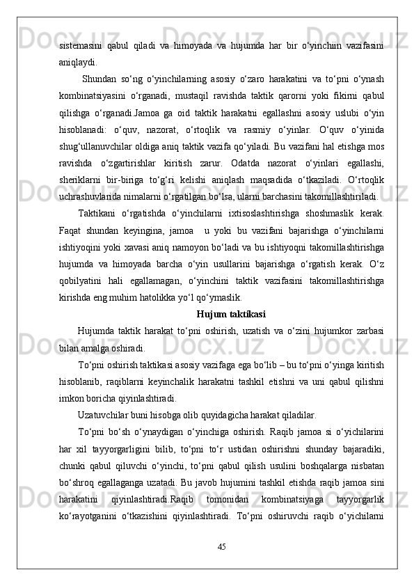sistemasini   qabul   qiladi   va   himoyada   va   hujumda   har   bir   o‘yinchiin   vazifasini
aniqlaydi.
  Shundan   so‘ng   o‘yinchilarning   asosiy   o‘zaro   harakatini   va   to‘pni   o‘ynash
kombinatsiyasini   o‘rganadi,   mustaqil   ravishda   taktik   qarorni   yoki   fikirni   qabul
qilishga   o‘rganadi.Jamoa   ga   oid   taktik   harakatni   egallashni   asosiy   uslubi   o‘yin
hisoblanadi:   o‘quv,   nazorat,   o‘rtoqlik   va   rasmiy   o‘yinlar.   O‘quv   o‘yinida
shug‘ullanuvchilar oldiga aniq taktik vazifa qo‘yiladi. Bu vazifani hal etishga mos
ravishda   o‘zgartirishlar   kiritish   zarur.   Odatda   nazorat   o‘yinlari   egallashi,
sheriklarni   bir-biriga   to‘g‘ri   kelishi   aniqlash   maqsadida   o‘tkaziladi.   O‘rtoqlik
uchrashuvlarida nimalarni o‘rgatilgan bo‘lsa, ularni barchasini takomillashtiriladi.
Taktikani   o‘rgatishda   o‘yinchilarni   ixtisoslashtirishga   shoshmaslik   kerak.
Faqat   shundan   keyingina,   jamoa     u   yoki   bu   vazifani   bajarishga   o‘yinchilarni
ishtiyoqini yoki xavasi aniq namoyon bo‘ladi va bu ishtiyoqni takomillashtirishga
hujumda   va   himoyada   barcha   o‘yin   usullarini   bajarishga   o‘rgatish   kerak.   O‘z
qobilyatini   hali   egallamagan,   o‘yinchini   taktik   vazifasini   takomillashtirishga
kirishda eng muhim hatolikka yo‘l qo‘ymaslik.
Hujum taktikasi
Hujumda   taktik   harakat   to‘pni   oshirish,   uzatish   va   o‘zini   hujumkor   zarbasi
bilan amalga oshiradi.
To‘pni oshirish taktikasi asosiy vazifaga ega bo‘lib – bu to‘pni o‘yinga kiritish
hisoblanib,   raqiblarni   keyinchalik   harakatni   tashkil   etishni   va   uni   qabul   qilishni
imkon boricha qiyinlashtiradi.
Uzatuvchilar buni hisobga olib quyidagicha harakat qiladilar.
To‘pni   bo‘sh   o‘ynaydigan   o‘yinchiga   oshirish.   Raqib   jamoa   si   o‘yichilarini
har   xil   tayyorgarligini   bilib,   to‘pni   to‘r   ustidan   oshirishni   shunday   bajaradiki,
chunki   qabul   qiluvchi   o‘yinchi,   to‘pni   qabul   qilish   usulini   boshqalarga   nisbatan
bo‘shroq egallaganga  uzatadi. Bu  javob hujumini  tashkil  etishda  raqib jamoa  sini
harakatini   qiyinlashtiradi.Raqib   tomonidan   kombinatsiyaga   tayyorgarlik
ko‘rayotganini   o‘tkazishini   qiyinlashtiradi.   To‘pni   oshiruvchi   raqib   o‘yichilarni
45 