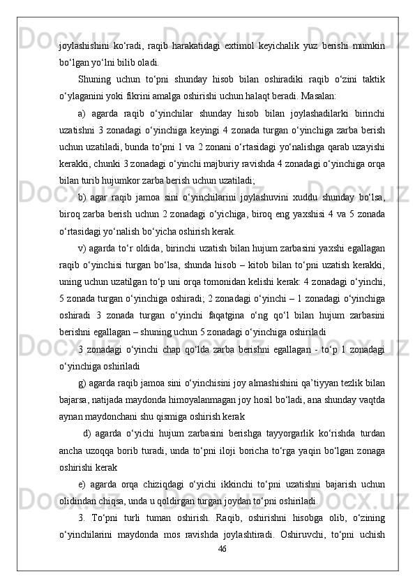 joylashishini   ko‘radi,   raqib   harakatidagi   extimol   keyichalik   yuz   berishi   mumkin
bo‘lgan yo‘lni bilib oladi. 
Shuning   uchun   to‘pni   shunday   hisob   bilan   oshiradiki   raqib   o‘zini   taktik
o‘ylaganini yoki fikrini amalga oshirishi uchun halaqt beradi. Masalan: 
a)   agarda   raqib   o‘yinchilar   shunday   hisob   bilan   joylashadilarki   birinchi
uzatishni   3   zonadagi   o‘yinchiga   keyingi   4   zonada   turgan   o‘yinchiga   zarba   berish
uchun uzatiladi, bunda to‘pni 1 va 2 zonani o‘rtasidagi yo‘nalishga qarab uzayishi
kerakki, chunki 3 zonadagi o‘yinchi majburiy ravishda 4 zonadagi o‘yinchiga orqa
bilan turib hujumkor zarba berish uchun uzatiladi;
b)   agar   raqib   jamoa   sini   o‘yinchilarini   joylashuvini   xuddu   shunday   bo‘lsa,
biroq zarba berish uchun 2 zonadagi  o‘yichiga, biroq eng yaxshisi  4 va 5 zonada
o‘rtasidagi yo‘nalish bo‘yicha oshirish kerak. 
v) agarda to‘r oldida, birinchi uzatish bilan hujum zarbasini yaxshi egallagan
raqib   o‘yinchisi   turgan   bo‘lsa,   shunda   hisob   –   kitob   bilan   to‘pni   uzatish   kerakki,
uning uchun uzatilgan to‘p uni orqa tomonidan kelishi kerak: 4 zonadagi o‘yinchi,
5 zonada turgan o‘yinchiga oshiradi; 2 zonadagi o‘yinchi – 1 zonadagi o‘yinchiga
oshiradi   3   zonada   turgan   o‘yinchi   faqatgina   o‘ng   qo‘l   bilan   hujum   zarbasini
berishni egallagan – shuning uchun 5 zonadagi o‘yinchiga oshiriladi 
3   zonadagi   o‘yinchi   chap   qo‘lda   zarba   berishni   egallagan   -   to‘p   1   zonadagi
o‘yinchiga oshiriladi 
g) agarda raqib jamoa sini o‘yinchisini joy almashishini qa’tiyyan tezlik bilan
bajarsa, natijada maydonda himoyalanmagan joy hosil bo‘ladi, ana shunday vaqtda
aynan maydonchani shu qismiga oshirish kerak 
  d)   agarda   o‘yichi   hujum   zarbasini   berishga   tayyorgarlik   ko‘rishda   turdan
ancha   uzoqqa   borib   turadi,   unda   to‘pni   iloji   boricha   to‘rga   yaqin   bo‘lgan   zonaga
oshirishi kerak 
e)   agarda   orqa   chiziqdagi   o‘yichi   ikkinchi   to‘pni   uzatishni   bajarish   uchun
olidindan chiqsa, unda u qoldirgan turgan joydan to‘pni oshiriladi.
3.   To‘pni   turli   tuman   oshirish.   Raqib,   oshirishni   hisobga   olib,   o‘zining
o‘yinchilarini   maydonda   mos   ravishda   joylashtiradi.   Oshiruvchi,   to‘pni   uchish
46 