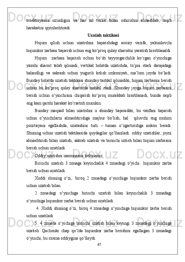 troektriyasini   uzunligini   va   har   xil   tezlik   bilan   oshirishni   almashlab,   raqib
harakatini qiyinlashtiradi. 
Uzatish taktikasi
Hujum   qilish   uchun   uzatishini   bajarishdagi   asosiy   vazifa,   yakunlovchi
hujumkor zarbani bajarish uchun eng ko‘proq qulay sharoitni yaratish hisoblanaldi.
Hujum     zarbani   bajarish   uchun   bo‘sh   tayyorgarchilik   ko‘rgan   o‘yinchiga
yaxshi   sharoit   talab   qilinadi;   vertikal   holatda   uzatishda,   to‘pni   etarli   darajadagi
balandligi   va   sakrash   uchun   yugurib   kelish   imkoniyati,   ma’lum   joyda   bo‘ladi.
Bunday holatda uzatish taktikasi shunday tashkil qilinadiki, hujum zarbasini berish
uchun   bu   ko‘proq   qulay   sharoitda   tashkil   etadi.   Shunday   joyga   hujum   zarbasini
berish   uchun   o‘yinchisini   chiqarish   ko‘proq   murakkab   hisoblanadi,   bunda   raqib
eng kam qarshi harakat ko‘rsatish mumkin. 
Bunday   maqsad   bilan   uzatishni   u   shunday   bajaradiki,   bu   vazfani   bajarish
uchun   o‘yinchilarni   almashtirishga   majbur   bo‘lish,   hal     qiluvchi   eng   muhim
pozitsiyani   egallashda,   uzatashini   turli   –   tuman   o‘zgartirishga   imkon   beradi.
Shuning uchun  uzatish  taktikasida  quydagilar  qo‘llaniladi:  oddiy  uzatishlar, joyni
almashtirish bilan uzatish, sakrab uzatish va birinchi uztish bilan hujum zarbasini
berish uchun uzatiladi.
Oddiy uzatishni namunasini keltiramiz:
Birinchi   uzatish   3   zonaga   keyinchalik   4   zonadagi   o‘yichi     hujumkor   zarba
berish uchun uzatiladi.
Xuddi   shuning   o‘zi,.   biroq   2   zonadagi   o‘yinchiga   hujumkor   zarba   berish
uchun uzatish bilan.
2   zonadagi   o‘yinchiga   birinchi   uzatish   bilan   keyinchalik   3   zonadagi
o‘yinchiga hujumkor zarba berish uchun uzatiladi. 
  4.   Xuddi   shuning   o‘zi,   biroq   4   zonadagi   o‘yinchiga   hujumkor   zarba   berish
uchun uzatiladi 
5.   4   zonada   o‘yichiga   birinchi   uzatish   bilan   keyingi   3   zonadagi   o‘yinchiga
uzatish.   Qachonki   chap   qo‘lda   hujumkor   zarba   berishini   egallagan   3   zonadagi
o‘yinchi, bu sxema oddiygina qo‘llaydi.
47 