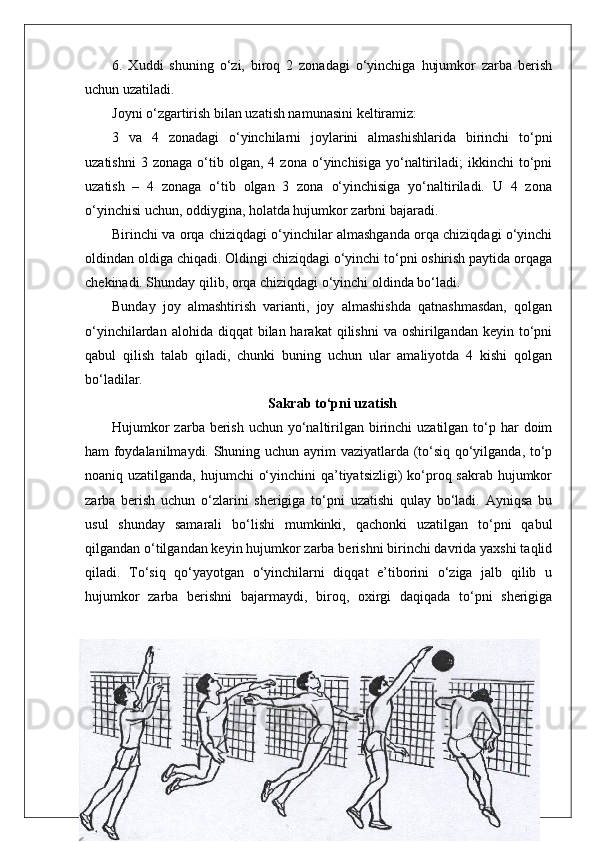 6.   Xuddi   shuning   o‘zi,   biroq   2   zonadagi   o‘yinchiga   hujumkor   zarba   berish
uchun uzatiladi.
Joyni o‘zgartirish bilan uzatish namunasini keltiramiz:
3   va   4   zonadagi   o‘yinchilarni   joylarini   almashishlarida   birinchi   to‘pni
uzatishni   3  zonaga   o‘tib  olgan,   4  zona   o‘yinchisiga   yo‘naltiriladi;   ikkinchi   to‘pni
uzatish   –   4   zonaga   o‘tib   olgan   3   zona   o‘yinchisiga   yo‘naltiriladi.   U   4   zona
o‘yinchisi uchun, oddiygina, holatda hujumkor zarbni bajaradi .
Birinchi va orqa chiziqdagi o‘yinchilar almashganda orqa chiziqdagi o‘yinchi
oldindan oldiga chiqadi. Oldingi chiziqdagi o‘yinchi to‘pni oshirish paytida orqaga
chekinadi. Shunday qilib, orqa chiziqdagi o‘yinchi oldinda bo‘ladi.
Bunday   joy   almashtirish   varianti,   joy   almashishda   qatnashmasdan,   qolgan
o‘yinchilardan  alohida diqqat   bilan harakat   qilishni   va oshirilgandan  keyin to‘pni
qabul   qilish   talab   qiladi,   chunki   buning   uchun   ular   amaliyotda   4   kishi   qolgan
bo‘ladilar.
Sakrab to‘pni uzatish
Hujumkor  zarba berish  uchun yo‘naltirilgan birinchi  uzatilgan  to‘p har  doim
ham foydalanilmaydi. Shuning uchun ayrim vaziyatlarda (to‘siq qo‘yilganda, to‘p
noaniq uzatilganda, hujumchi  o‘yinchini  qa’tiyatsizligi)  ko‘proq sakrab hujumkor
zarba   berish   uchun   o‘zlarini   sherigiga   to‘pni   uzatishi   qulay   bo‘ladi.   Ayniqsa   bu
usul   shunday   samarali   bo‘lishi   mumkinki,   qachonki   uzatilgan   to‘pni   qabul
qilgandan o‘tilgandan keyin hujumkor zarba berishni birinchi davrida yaxshi taqlid
qiladi.   To‘siq   qo‘yayotgan   o‘yinchilarni   diqqat   e’tiborini   o‘ziga   jalb   qilib   u
hujumkor   zarba   berishni   bajarmaydi,   biroq,   oxirgi   daqiqada   to‘pni   sherigiga
48 
