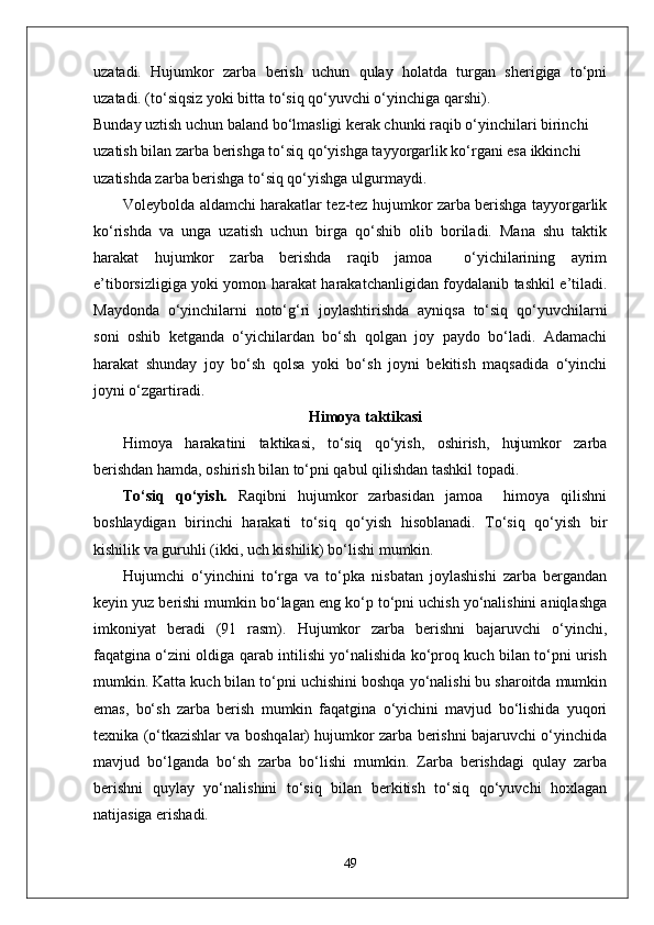 uzatadi.   Hujumkor   zarba   berish   uchun   qulay   holatda   turgan   sherigiga   to‘pni
uzatadi. (to‘siqsiz yoki bitta to‘siq qo‘yuvchi o‘yinchiga qarshi).
Bunday uztish uchun baland bo‘lmasligi kerak chunki raqib o‘yinchilari birinchi 
uzatish bilan zarba berishga to‘siq qo‘yishga tayyorgarlik ko‘rgani esa ikkinchi 
uzatishda zarba berishga to‘siq qo‘yishga ulgurmaydi. 
Voleybolda aldamchi harakatlar tez-tez hujumkor zarba berishga tayyorgarlik
ko‘rishda   va   unga   uzatish   uchun   birga   qo‘shib   olib   boriladi.   Mana   shu   taktik
harakat   hujumkor   zarba   berishda   raqib   jamoa     o‘yichilarining   ayrim
e’tiborsizligiga yoki yomon harakat harakatchanligidan foydalanib tashkil e’tiladi.
Maydonda   o‘yinchilarni   noto‘g‘ri   joylashtirishda   ayniqsa   to‘siq   qo‘yuvchilarni
soni   oshib   ketganda   o‘yichilardan   bo‘sh   qolgan   joy   paydo   bo‘ladi.   Adamachi
harakat   shunday   joy   bo‘sh   qolsa   yoki   bo‘sh   joyni   bekitish   maqsadida   o‘yinchi
joyni o‘zgartiradi.
Himoya taktikasi
Himoya   harakatini   taktikasi,   to‘siq   qo‘yish,   oshirish,   hujumkor   zarba
berishdan hamda, oshirish bilan to‘pni qabul qilishdan tashkil topadi. 
To‘siq   qo‘yish.   Raqibni   hujumkor   zarbasidan   jamoa     himoya   qilishni
boshlaydigan   birinchi   harakati   to‘siq   qo‘yish   hisoblanadi.   To‘siq   qo‘yish   bir
kishilik va guruhli (ikki, uch kishilik) bo‘lishi mumkin.
Hujumchi   o‘yinchini   to‘rga   va   to‘pka   nisbatan   joylashishi   zarba   bergandan
keyin yuz berishi mumkin bo‘lagan eng ko‘p to‘pni uchish yo‘nalishini aniqlashga
imkoniyat   beradi   (91   rasm).   Hujumkor   zarba   berishni   bajaruvchi   o‘yinchi,
faqatgina o‘zini oldiga qarab intilishi yo‘nalishida ko‘proq kuch bilan to‘pni urish
mumkin. Katta kuch bilan to‘pni uchishini boshqa yo‘nalishi bu sharoitda mumkin
emas,   bo‘sh   zarba   berish   mumkin   faqatgina   o‘yichini   mavjud   bo‘lishida   yuqori
texnika (o‘tkazishlar va boshqalar) hujumkor zarba berishni bajaruvchi o‘yinchida
mavjud   bo‘lganda   bo‘sh   zarba   bo‘lishi   mumkin.   Zarba   berishdagi   qulay   zarba
berishni   quylay   yo‘nalishini   to‘siq   bilan   berkitish   to‘siq   qo‘yuvchi   hoxlagan
natijasiga erishadi. 
49 