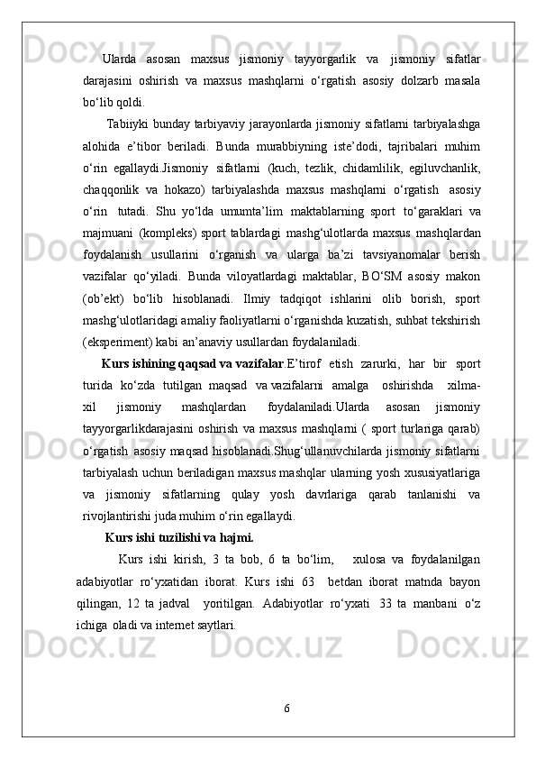 Ularda   asosan   maxsus   jismoniy   tayyorgarlik   va   jismoniy   sifatlar
darajasini   oshirish   va   maxsus   mashqlarni   o‘rgatish   asosiy   dolzarb   masala
bo‘lib qoldi.
  Tabiiyki bunday tarbiyaviy jarayonlarda jismoniy sifatlarni tarbiyalashga
alohida   e’tibor   beriladi.   Bunda   murabbiyning   iste’dodi,   tajribalari   muhim
o‘rin   egallaydi.Jismoniy   sifatlarni   (kuch,   tezlik,   chidamlilik,   egiluvchanlik,
chaqqonlik   va   hokazo)   tarbiyalashda   maxsus   mashqlarni   o‘rgatish   asosiy
o‘rin   tutadi.   Shu   yo‘lda   umumta’lim   maktablarning   sport   to‘garaklari   va
majmuani   (kompleks) sport tablardagi   mashg‘ulotlarda maxsus   mashqlardan
foydalanish   usullarini   o‘rganish   va   ularga   ba’zi   tavsiyanomalar   berish
vazifalar   qo‘yiladi.   Bunda   viloyatlardagi   maktablar,   BO‘SM   asosiy   makon
(ob’ekt)   bo‘lib   hisoblanadi.   Ilmiy   tadqiqot   ishlarini   olib   borish,   sport
mashg‘ulotlaridagi amaliy faoliyatlarni o‘rganishda kuzatish, suhbat tekshirish
(eksperiment) kabi   an’anaviy usullardan foydalaniladi. 
      Kurs ishining qaqsad va vazifalar .E’tirof  etish	  zarurki,	  har	  bir	  sport
turida	
  ko‘zda	  tutilgan   maqsad	  va  vazifalarni amalga	  oshirishda	  xilma-
xil	
  jismoniy	  mashqlardan	  foydalaniladi. Ularda   asosan   jismoniy
tayyorgarlikdarajasini   oshirish   va   maxsus   mashqlarni   (   sport   turlariga   qarab)
o‘rgatish   asosiy maqsad  hisoblanadi.Shug‘ullanuvchilarda jismoniy sifatlarni
tarbiyalash uchun beriladigan maxsus mashqlar   ularning yosh   xususiyatlariga
va   jismoniy   sifatlarning   qulay   yosh   davrlariga   qarab   tanlanishi   va
rivojlantirishi juda muhim o‘rin egallaydi. 
    Kurs ishi   tuzilishi   va  hajmi.
        Kurs   ishi   kirish,   3   ta   bob,   6   ta   bo‘lim,       xulosa   va   foydalanilgan
adabiyotlar   ro‘yxatidan   iborat.   Kurs   ishi   63     betdan   iborat   matnda   bayon
qilingan,   12   ta   jadval     yoritilgan.   Adabiyotlar   ro‘yxati   33   ta   manbani   o‘z
ichiga   oladi va internet  saytlari.
6 