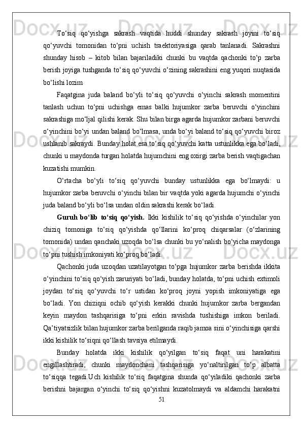 To‘siq   qo‘yishga   sakrash   vaqtida   huddi   shunday   sakrash   joyini   to‘siq
qo‘yuvchi   tomonidan   to‘pni   uchish   traektoriyasiga   qarab   tanlanadi.   Sakrashni
shunday   hisob   –   kitob   bilan   bajariladiki   chunki   bu   vaqtda   qachonki   to‘p   zarba
berish joyiga tushganda to‘siq qo‘yuvchi o‘zining sakrashini eng yuqori nuqtasida
bo‘lishi lozim 
Faqatgina   juda   baland   bo‘yli   to‘siq   qo‘yuvchi   o‘yinchi   sakrash   momentini
tanlash   uchun   to‘pni   uchishga   emas   balki   hujumkor   zarba   beruvchi   o‘yinchini
sakrashiga mo‘ljal qilishi kerak. Shu bilan birga agarda hujumkor zarbani beruvchi
o‘yinchini bo‘yi undan baland bo‘lmasa, unda bo‘yi baland to‘siq qo‘yuvchi biroz
ushlanib sakraydi. Bunday holat esa to‘siq qo‘yuvchi katta ustunlikka ega bo‘ladi,
chunki u maydonda turgan holatda hujumchini eng oxirgi zarba berish vaqtigachan
kuzatishi mumkin.
O‘rtacha   bo‘yli   to‘siq   qo‘yuvchi   bunday   ustunlikka   ega   bo‘lmaydi:   u
hujumkor zarba beruvchi o‘yinchi bilan bir vaqtda yoki agarda hujumchi o‘yinchi
juda baland bo‘yli bo‘lsa undan oldin sakrashi kerak bo‘ladi.
Guruh   bo‘lib   to‘siq   qo‘yish.   Ikki   kishilik   to‘siq   qo‘yishda   o‘yinchilar   yon
chiziq   tomoniga   to‘siq   qo‘yishda   qo‘llarini   ko‘proq   chiqarsalar   (o‘zlarining
tomonida) undan qanchaki uzoqda bo‘lsa chunki bu yo‘nalish bo‘yicha maydonga
to‘pni tushish imkoniyati ko‘proq bo‘ladi. 
Qachonki  juda uzoqdan  uzatilayotgan to‘pga  hujumkor  zarba berishda ikkita
o‘yinchini to‘siq qo‘yish zaruriyati bo‘ladi, bunday holatda, to‘pni uchish extimoli
joydan   to‘siq   qo‘yuvchi   to‘r   ustidan   ko‘proq   joyni   yopish   imkoniyatiga   ega
bo‘ladi.   Yon   chiziqni   ochib   qo‘yish   kerakki   chunki   hujumkor   zarba   bergandan
keyin   maydon   tashqarisiga   to‘pni   erkin   ravishda   tushishiga   imkon   beriladi.
Qa’tiyatsizlik bilan hujumkor zarba berilganda raqib jamoa sini o‘yinchisiga qarshi
ikki kishilik to‘siqni qo‘llash tavsiya etilmaydi. 
Bunday   holatda   ikki   kishilik   qo‘yilgan   to‘siq   faqat   uni   harakatini
engillashtiradi,   chunki   maydonchani   tashqarisiga   yo‘naltirilgan   to‘p   albatta
to‘siqqa   tegadi.Uch   kishilik   to‘siq   faqatgina   shunda   qo‘yiladiki   qachonki   zarba
berishni   bajargan   o‘yinchi   to‘siq   qo‘yishni   kuzatolmaydi   va   aldamchi   harakatni
51 