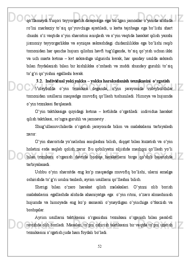 qo‘llamaydi.Yuqori tayyorgarlik darajasiga ega bo‘lgan jamoalar o‘yinida alohida
ro‘lni   markaziy   to‘siq   qo‘yuvchiga   ajratiladi,   u   katta   tajribaga   ega   bo‘lishi   shart
chunki o‘z vaqtida o‘yin sharoitini aniqlash va o‘yin vaqtida harakat qilish yaxshi
jismoniy   tayyorgarlikka   va   ayniqsa   sakrashdagi   chidamlilikka   ega   bo‘lishi   raqib
tomonidan har qancha hujum qilishni havfi tug‘ilganda, to‘siq qo‘yish uchun ikki
va   uch   marta   ketma   –   ket   sakrashga   ulgurishi   kerak,   har   qanday   usulda   sakrash
bilan   foydalanish   bilan   bir   kishilikka   o‘xshash   va   xuddi   shunday   guruhli   to‘siq
to‘g‘ri qo‘yishni egallashi kerak. 
3.2. Individual yoki yakka – yakka harakatlanish   texnikasini  o‘rgatish
Voleybolda   o‘yin   texnikasi   deganda,   o‘yin   jarayonida   voleybolchilar
tomonidan usullarni maqsadga muvofiq qo‘llash tushuniladi. Himoya va hujumda
o‘yin texnikasi farqlanadi. 
O‘yin   taktikasiga   quyidagi   ketma   –   ketlikda   o‘rgatiladi:   individua   harakat
qilish taktikasi, so‘ngra guruhli va jamoaviy .
Shug‘ullanuvchilarda   o‘rgatish   jarayonida   bilim   va   malakalarni   tarbiyalash
zarur:
O‘yin  sharoitida   yo‘nalishni   aniqlashni  bilish,  diqqat  bilan  kuzatish  va  o‘yin
holatini   esda   saqlab   qolish   zarur.   Bu   qobiliyatni   siljishda   mashqni   qo‘llash   yo‘li
bilan   texnikani   o‘rganish   davrida   boshqa   harakatlarni   birga   qo‘shib   bajarishda
tarbiyalanadi.
Ushbu   o‘yin   sharoitda   eng   ko‘p   maqsadga   muvofiq   bo‘lishi,   ularni   amalga
oshirishda to‘g‘ri usulni tanlash, ayrim usullarni qo‘llashni bilish.
Sherigi   bilan   o‘zaro   harakat   qilish   malakalari.   O‘yinni   olib   borish
malakalarini   egallashda   alohida   ahamiyatga   ega:   o‘yin   ritmi,   o‘zaro   almashinish
hujumda   va   himoyada   eng   ko‘p   samarali   o‘ynaydigan   o‘yinchiga   o‘tkazish   va
boshqalar.
Ayrim   usullarni   taktikasini   o‘rganishni   texnikani   o‘rganish   bilan   paralell
ravishda olib boriladi. Masalan, to‘pni oshirish taktikasini bir vaqtda to‘pni uzatish
texnikasini o‘rgatish juda ham foydali bo‘ladi. 
52 