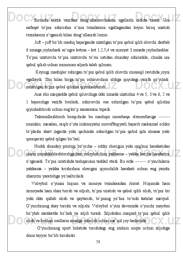 Birinchi   taktik   vazifani   shug‘ullanuvchilarni   egallashi   oldida   turadi.   Uni
nafaqat   to‘pni   oshirishni   o‘zini   texnikasini   egallagandan   keyin   biroq   uzatish
texnikasini o‘rganish bilan shug‘ullanish lozim 
Juft – juft bo‘lib mashq bajarganda uzatilgan to‘pni qabul qilib oluvchi dastlab
6 zonaga joylashadi so‘ngra ketma – ket 1,2,5,4 va nixoyat 3 zonada joylashadilar.
To‘pni   uzatuvchi   to‘pni   uzatuvchi   to‘rni   ustidan   shunday   oshiradiki,   chunki   uni
qabul qilish uchun minimum siljash talab qilinsin.
 Keyingi mashqlar oshirgan to‘pni qabul qilib oluvchi musiaqil ravishda joyni
egallaydi.   Shu   bilan   birga   to‘pn   oshiruvchini   oldiga   quyidagi   vazifa   qo‘yiladi:
oshirilgan to‘pni qabul qilishni qiyinlashtirish. 
Ana shu maqsadda qabul qiluvchiga ikki zonada uzatishni 4 va 5, 3 va 6, 2 va
1   bajarishga   vazifa   beriladi,   oshiruvchi   esa   oshirilgan   to‘pni   qabul   qilishni
qiyinlashtirish uchun eng ko‘p samarasini topadi. 
Takomillashtirish   bosqichida   bu   mashqni   musobaqa   elementlariga   --------
mumkin: masalan, raqib o‘nta imkoniyatni muvoffaqiyatli bajarib maksimal ochko
to‘plashi   shart   (agarda   yoki   qachonki   oshirilgan   to‘pni   qabul   qila   olmasa   yoki
qoniqarsiz qabul qilgan bo‘lsa).
Huddi   shunday   printsip   bo‘yicha   –   oddiy  sherigini   yoki   raqibini   harakatidan
ularni murakkablashtirishgachan voleybolchini yakkama – yakka barcha harakatini
o‘rganadi. To‘pni uzatishda tashqarisini tashkil etadi. Bu erda -------- o‘yinchilarni
yakkama   –   yakka   tirishishini   sherigini   qiyinchilik   harakati   uchun   eng   yaxshi
sharoitni yaratishga yo‘naltiriladi. 
Voleybol   о’yinini   hujum   va   ximoya   texnikasidan   iborat.   Hujumda   ham
ximoyada ham shax turish va siljish, tо’pni uzatish va qabul qilib olish, tо’pni bir
yoki   ikki   qullab   olish   va   qaytarish,   tо’pning   yо’lini   tо’sish   kabilar   mavjud.
О’yinchining  shay  turishi   va  siljishi.   Voleybol   о’yini  davomida  о’yinchi   maydon
bо’ylab   xarakatda   bо’ladi   va   siljib   turadi.   Siljishdan   maqsad   tо’pni   qabul   qilib
olish va boshqa usullarni amalga oshirish uchun ma’qul joy tanlashdir. 
О’yinchining   sport   holatida   turishdagi   eng   muhim   nuqta   uchun   siljishga
doim tayyor bо’lib turishidir. 
53 