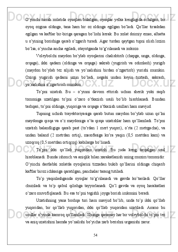 О’yinchi turish xolatida oyoqlari bukilgan, oyoqlar yelka kengligida ochilgan, bir
oyoq   ozgina   oldinga,   tana   ham   bir   oz   oldinga   egilgan   bо’ladi.   Qо’llar   tirsakdan
egilgan va kaftlar bir-biriga qaragan bо’lishi kerak. Bu xolat doimiy emas, albatta
u о’yining borishiga qarab о’zgarib turadi. Agar turdan qaytgan tupni olish lozim
bо’lsa, о’yincha ancha egiladi, otayotganda tо’g‘rilanadi va xokozo. 
Voleybolchi maydon bо’ylab oyoqlarini chalishtirib (chapga, unga, oldinga,
orqaga),   ikki   qadam   (oldinga   va   orqaga)   sakrab   (yugirish   va   odimlash)   yurigib
(maydon   bо’ylab   tez   siljish   va   yо’nalishini   birdan   о’zgartirib)   yurishi   mumkin.
Oxirgi   yugirish   qadami   uzun   bо’ladi,   negaki   undan   keyin   tuxtash,   sakrash,
yо’nalishini о’zgartirish mumkin.
Tо’pni   uzatish.   Bu   –   о’yinni   davom   ettirish   uchun   sherik   yoki   raqib
tomoniga   uzatilgan   tо’pni   о’zaro   о’tkazish   usuli   bо’lib   hisoblanadi.   Bundan
tashqari, tо’pni oldinga, yuqoriga va orqaga о’tkazish usullari ham mavjud. 
Tupning   uchish   trayektoriyasiga   qarab   butun   maydon   bо’ylab   uzun   qо’lni
maydonga   qisqa   va  о’z   maydoniga  о’ta  qisqa   uzatishlar   ham   qо’llaniladi.   Tо’pni
uzatish   balandligiga   qarab   past   (tо’rdan   1   mert   yuqori),   о’rta   (2   metrgacha),   va
undan   baland   (2   metrdan   ortiq),   masofasiga   kо’ra   yaqin   (0,5   mertdan   kam)   va
uzoqroq (0,5 mertdan ortiqroq) kabilarga bо’linadi.
Tо’pni   ikki   qо’llab   yuqoridan   uzatish.   Bu   juda   keng   tarqalgan   usul
hisoblanadi. Bunda ishonch va aniqlik bilan xarakatlanish uning muxim tomonidir.
О’yinchi   dastlabki   xolatda   oyoqlarini   tizzadan   bukib   qо’llarini   oldinga   chiqarib
kaftlar biroz ichkariga qaratilgan, panchalar tarang tutiladi. 
Tо’p   yaqinlashganda   oyoqlar   tо’g‘rilanadi   va   gavda   kо’tariladi.   Qо’llar
chuziladi   va   tо’p   qabul   qilishga   tayyorlanadi.   Qо’l   gavda   va   oyoq   harakatlari
о’zaro muvofiqlanadi. Bu esa tо’pni tegishli joyga borish imkonini beradi. 
Uzatishning   yana   boshqa   turi   ham   mavjud   bо’lib,   unda   tо’p   ikki   qо’llab
yuqoridan,   bir   qо’llab   yuqoridan,   ikki   qо’llab   yuqoridan   uzatiladi.   Ammo   bu
usullar о’yinda kamroq qо’llaniladi. Shunga qaramay har bir voleybolchi tо’pni tez
va aniq uzatishini hamda yо’nalishi bо’yicha zarb berishni urganishi zarur.
54 