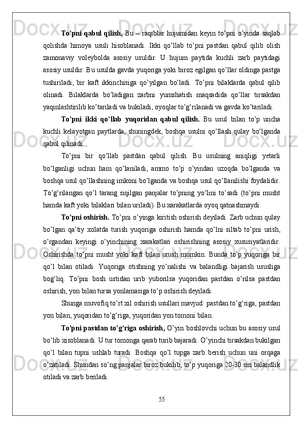 Tо’pni   qabul   qilish .   Bu   –   raqiblar   hujumidan   keyin   tо’pni   о’yinda   saqlab
qolishda   himoya   usuli   hisoblanadi.   Ikki   qо’llab   tо’pni   pastdan   qabul   qilib   olish
zamonaviy   voleybolda   asosiy   usuldir.   U   hujum   paytida   kuchli   zarb   paytidagi
asosiy usuldir. Bu usulda gavda yuqoriga yoki biroz egilgan qо’llar oldinga pastga
tushiriladi,   bir   kaft   ikkinchisiga   qо’yilgan   bо’ladi.   Tо’pni   bilaklarda   qabul   qilib
olinadi.   Bilaklarda   bо’ladigan   zarbni   yumshatish   maqsadida   qо’llar   tirsakdan
yaqinlashtirilib kо’tariladi va bukiladi, oyoqlar tо’g‘rilanadi va gavda kо’tariladi.
Tо’pni   ikki   qо’llab   yuqoridan   qabul   qilish.   Bu   usul   bilan   tо’p   uncha
kuchli   kelayotgan   paytlarda,   shuningdek,   boshqa   usulni   qо’llash   qulay   bо’lganda
qabul qilinadi. 
Tо’pni   bir   qо’llab   pastdan   qabul   qilish.   Bu   usulning   aniqligi   yetarli
bо’lganligi   uchun   ham   qо’laniladi,   ammo   tо’p   о’yindan   uzoqda   bо’lganda   va
boshqa usul qо’llashning imkoni bо’lganda va boshqa usul qо’llanilishi foydalidir.
Tо’g‘rilangan   qо’l   tarang   siqilgan   panjalar   tо’pning   yо’lini   tо’sadi   (tо’pni   musht
hamda kaft yoki bilaklari bilan uriladi). Bu xarakatlarda oyoq qatnashmaydi.
Tо’pni oshirish.  Tо’pni о’yinga kiritish oshirish deyiladi. Zarb uchun qulay
bо’lgan   qa’tiy   xolatda   turish   yuqoriga   oshirish   hamda   qо’lni   siltab   tо’pni   urish,
о’rgandan   keyingi   о’yinchining   xarakatlari   oshirishning   asosiy   xususiyatlaridir.
Oshirishda   tо’pni   musht   yoki   kaft   bilan   urush   mumkin.   Bunda   tо’p   yuqoriga   bir
qо’l   bilan   otiladi.   Yuqoriga   otishning   yо’nalishi   va   balandligi   bajarish   ususliga
bog‘liq.   Tо’pni   bosh   ustidan   urib   yuborilsa   yuqoridan   pastdan   о’rilsa   pastdan
oshirish, yon bilan tursa yonlamasiga tо’p oshirish deyiladi. 
Shunga muvofiq tо’rt xil oshirish usullari mavjud: pastdan tо’g‘riga, pastdan
yon bilan, yuqoridan tо’g‘riga, yuqoridan yon tomoni bilan.
Tо’pni pastdan tо’g‘riga oshirish .   О’yin boshlovchi uchun bu asosiy usul
bо’lib xisoblanadi. U tur tomonga qarab turib bajaradi. О’yinchi tirsakdan bukilgan
qо’l   bilan   tupni   ushlab   turadi.   Boshqa   qо’l   tupga   zarb   berish   uchun   uni   orqaga
о’zatiladi. Shundan sо’ng panjalar biroz bukilib, tо’p yuqoriga 20-30 sm balandlik
otiladi va zarb beriladi. 
55 