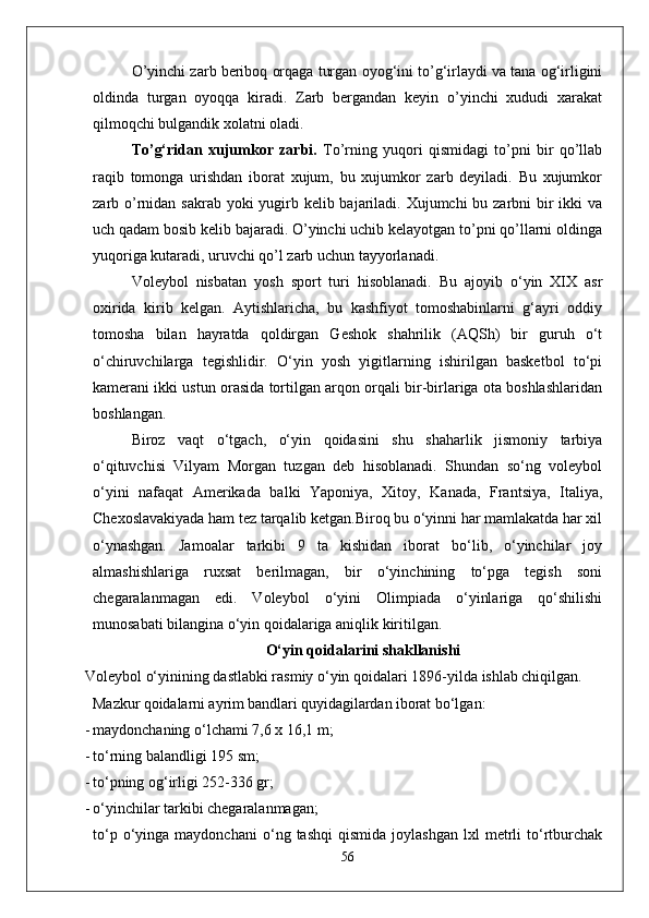 О’yinchi zarb beriboq orqaga turgan oyog‘ini tо’g‘irlaydi va tana og‘irligini
oldinda   turgan   oyoqqa   kiradi.   Zarb   bergandan   keyin   о’yinchi   xududi   xarakat
qilmoqchi bulgandik xolatni oladi. 
Tо’g‘ridan   xujumkor   zarbi.   Tо’rning   yuqori   qismidagi   tо’pni   bir   qо’llab
raqib   tomonga   urishdan   iborat   xujum,   bu   xujumkor   zarb   deyiladi.   Bu   xujumkor
zarb о’rnidan sakrab yoki yugirb kelib bajariladi. Xujumchi  bu zarbni bir ikki  va
uch qadam bosib kelib bajaradi. О’yinchi uchib kelayotgan tо’pni qо’llarni oldinga
yuqoriga kutaradi, uruvchi qо’l zarb uchun tayyorlanadi. 
Voleybol   nisbatan   yosh   sport   turi   hisoblanadi.   Bu   ajoyib   o‘yin   XIX   asr
oxirida   kirib   kelgan.   Aytishlaricha,   bu   kashfiyot   tomoshabinlarni   g‘ayri   oddiy
tomosha   bilan   hayratda   qoldirgan   Geshok   shahrilik   (AQSh)   bir   guruh   o‘t
o‘chiruvchilarga   tegishlidir.   O‘yin   yosh   yigitlarning   ishirilgan   basketbol   to‘pi
kamerani ikki ustun orasida tortilgan arqon orqali bir-birlariga ota boshlashlaridan
boshlangan. 
Biroz   vaqt   o‘tgach,   o‘yin   qoidasini   shu   shaharlik   jismoniy   tarbiya
o‘qituvchisi   Vilyam   Morgan   tuzgan   deb   hisoblanadi.   Shundan   so‘ng   voleybol
o‘yini   nafaqat   Amerikada   balki   Yaponiya,   Xitoy,   Kanada,   Frantsiya,   Italiya,
Chexoslavakiyada ham tez tarqalib ketgan.Biroq bu o‘yinni har mamlakatda har xil
o‘ynashgan.   Jamoalar   tarkibi   9   ta   kishidan   iborat   bo‘lib,   o‘yinchilar   joy
almashishlariga   ruxsat   berilmagan,   bir   o‘yinchining   to‘pga   tegish   soni
chegaralanmagan   edi.   Voleybol   o‘yini   Olimpiada   o‘yinlariga   qo‘shilishi
munosabati bilangina o‘yin qoidalariga aniqlik kiritilgan. 
O‘yin qoidalarini shakllanishi
Voleybol o‘yinining dastlabki rasmiy o‘yin qoidalari 1896-yilda  ishlab chiqilgan.  
Mazkur qoidalarni ayrim bandlari quyidagilardan iborat  bo‘lgan:
- maydonchaning o‘lchami 7,6 x 16,1 m;
- to‘rning balandligi  195  sm;
- to‘pning og‘irligi 252-336 gr;
- o‘yinchilar tarkibi chegaralanmagan;
to ‘ p   o ‘ yinga   maydonchani   o ‘ ng   tashqi   qismida   joylashgan   lxl   metrli   to ‘ rtburchak
56 