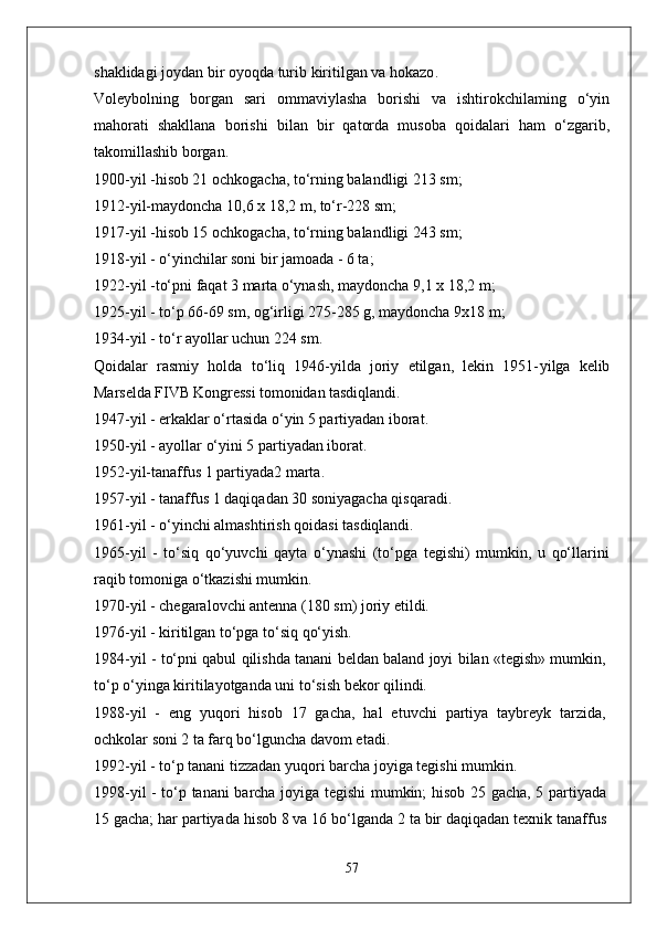 shaklidagi   joydan   bir   oyoqda   turib   kiritilgan   va   hokazo .
Voleybolning   borgan   sari   ommaviylasha   borishi   va   ishtirokchilaming   o‘yin
mahorati   shakllana   borishi   bilan   bir   qatorda   musoba   qoidalari   ham   o‘zgarib,
takomillashib borgan.
1900-yil -hisob 21 ochkogacha, to‘rning balandligi 213 sm;
1912-yil-maydoncha 10,6 x 18,2 m, to‘r-228 sm;
1917-yil -hisob 15 ochkogacha, to‘rning balandligi 243 sm;
1918-yil - o‘yinchilar soni bir jamoada - 6 ta;
1922-yil -to‘pni faqat 3 marta o‘ynash, maydoncha 9,1 x 18,2 m;
1925-yil - to‘p 66-69 sm, og‘irligi 275-285 g, maydoncha 9x18 m;
1934-yil - to‘r ayollar uchun 224 sm.
Qoidalar   rasmiy   holda   to‘liq   1946-yilda   joriy   etilgan,   lekin   1951- yilga   kelib
Marselda FIVB Kongressi tomonidan tasdiqlandi.
1947-yil - erkaklar o‘rtasida o‘yin 5 partiyadan iborat.
1950-yil - ayollar o‘yini 5 partiyadan iborat.
1952-yil-tanaffus 1 partiyada2 marta.
1957-yil - tanaffus 1 daqiqadan 30 soniyagacha qisqaradi.
1961-yil - o‘yinchi almashtirish qoidasi tasdiqlandi.
1965-yil   -   to‘siq   qo‘yuvchi   qayta   o‘ynashi   (to‘pga   tegishi)   mumkin,   u   qo‘llarini
raqib tomoniga o‘tkazishi mumkin.
1970-yil - chegaralovchi antenna (180 sm) joriy etildi.
1976-yil - kiritilgan to‘pga to‘siq qo‘yish.
1984-yil - to‘pni qabul qilishda tanani beldan baland joyi bilan «tegish» mumkin,
to‘p o‘yinga kiritilayotganda uni to‘sish bekor qilindi.
1988-yil   -   eng   yuqori   hisob   17   gacha,   hal   etuvchi   partiya   taybreyk   tarzida,
ochkolar soni 2 ta farq bo‘lguncha davom etadi.
1992-yil - to‘p tanani tizzadan yuqori barcha joyiga tegishi mumkin.
1998-yil - to‘p tanani barcha joyiga tegishi mumkin; hisob 25 gacha, 5 partiyada
15 gacha; har partiyada hisob 8 va 16 bo‘lganda 2 ta bir daqiqadan texnik tanaffus
57 