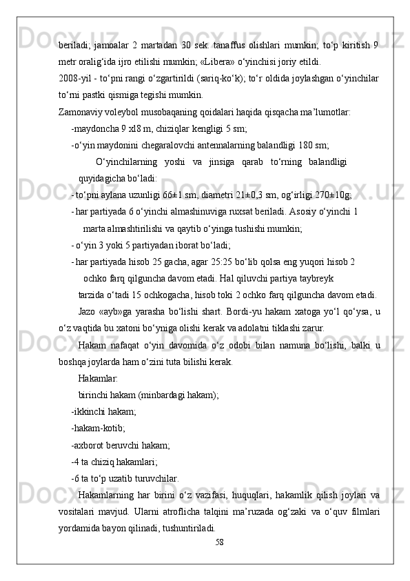 beriladi;   jamoalar   2   martadan   30   sek.   tanaffus   olishlari   mumkin;   to‘p   kiritish   9
metr oralig‘ida ijro etilishi mumkin; «Libera» o‘yinchisi joriy etildi.
2008-yil - to‘pni rangi o‘zgartirildi (sariq-ko‘k); to‘r oldida joylashgan o‘yinchilar
to‘rni pastki qismiga tegishi mumkin.
Zamonaviy voleybol musobaqaning qoidalari haqida qisqacha ma’lumotlar:
- maydoncha 9 xl8 m, chiziqlar kengligi 5 sm;
- o‘yin maydonini chegaralovchi antennalarning balandligi 180 sm; 
O‘yinchilarning   yoshi   va   jinsiga   qarab   to‘rning   balandligi
quyidagicha bo‘ladi:
- to‘pni aylana uzunligi 66±1 sm, diametri 21±0,3 sm, og‘irligi 270±10g;
- har partiyada 6 o‘yinchi almashinuviga ruxsat beriladi. Asosiy o‘yinchi 1 
marta almashtirilishi va qaytib o‘yinga tushishi mumkin;
- o‘yin 3 yoki 5 partiyadan iborat bo‘ladi;
- har partiyada hisob 25 gacha, agar 25:25 bo‘lib qolsa eng yuqori hisob 2 
ochko farq qilguncha davom etadi. Hal qiluvchi partiya taybreyk
tarzida   o ‘ tadi  15  ochkogacha ,  hisob   toki  2  ochko   farq   qilguncha   davom   etadi .
Jazo   «ayb»ga   yarasha   bo‘lishi   shart.   Bordi-yu   hakam   xatoga   yo‘l   qo‘ysa,   u
o‘z vaqtida bu xatoni bo‘yniga olishi kerak va adolatni tiklashi zarur.
Hakam   nafaqat   o‘yin   davomida   o‘z   odobi   bilan   namuna   bo‘lishi,   balki   u
boshqa joylarda ham o‘zini tuta bilishi kerak.
Hakamlar:
birinchi hakam (minbardagi hakam);
- ikkinchi hakam;
- hakam-kotib;
- axborot beruvchi hakam;
- 4  ta chiziq hakamlari;
- 6 ta to‘p uzatib turuvchilar.
Hakamlarning   har   birini   o‘z   vazifasi,   huquqlari,   hakamlik   qilish   joylari   va
vositalari   mavjud.   Ularni   atroflicha   talqini   ma’ruzada   og‘zaki   va   o‘quv   filmlari
yordamida bayon qilinadi, tushuntiriladi.
58 