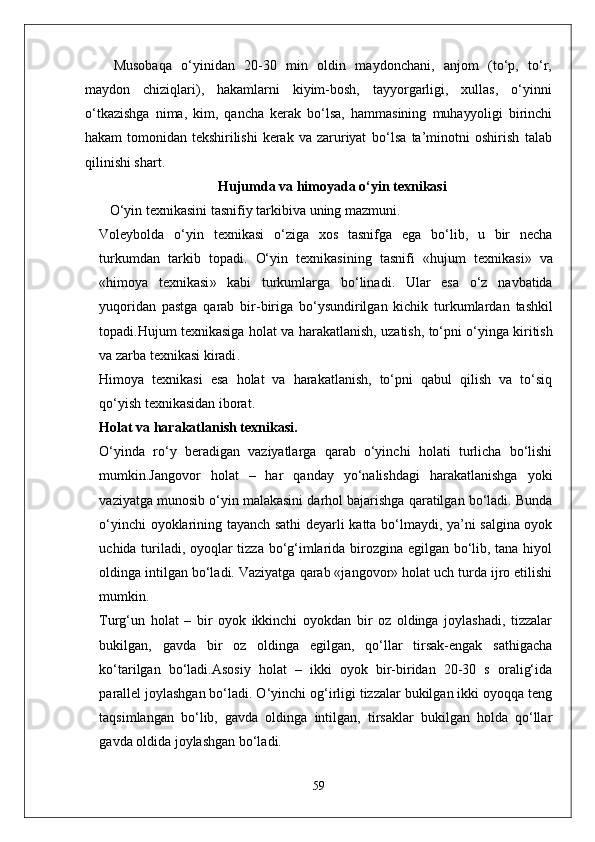 Musobaqa   o‘yinidan   20-30   min   oldin   maydonchani,   anjom   (to‘p,   to‘r,
maydon   chiziqlari),   hakamlarni   kiyim-bosh,   tayyorgarligi,   xullas,   o‘yinni
o‘tkazishga   nima,   kim,   qancha   kerak   bo‘lsa,   hammasining   muhayyoligi   birinchi
hakam   tomonidan   tekshirilishi   kerak   va   zaruriyat   bo‘lsa   ta’minotni   oshirish   talab
qilinishi shart.
Hujumda  va himoyada  o‘yin texnikasi
    O‘yin   texnikasini   tasnifiy   tarkibiva   uning   mazmuni .
Voleybolda   o‘yin   texnikasi   o‘ziga   xos   tasnifga   ega   bo‘lib ,   u   bir   necha
turkumdan   tarkib   topadi .   O‘yin   texnikasining   tasnifi   « hujum   texnikasi »   va
« himoya   texnikasi »   kabi   turkumlarga   bo‘linadi .   Ular   esa   o‘z   navbatida
yuqoridan   pastga   qarab   bir - biriga   bo‘ysundirilgan   kichik   turkumlardan   tashkil
topadi . Hujum   texnikasiga   holat   va   harakatlanish ,  uzatish ,  to‘pni   o‘yinga   kiritish
va   zarba   texnikasi   kiradi . 
Himoya   texnikasi   esa   holat   va   harakatlanish,   to‘pni   qabul   qilish   va   to‘siq
qo‘yish texnikasidan iborat.
Holat va harakatlanish texnikasi .
O‘yinda   ro‘y   beradigan   vaziyatlarga   qarab   o‘yinchi   holati   turlicha   bo‘lishi
mumkin.Jangovor   holat   –   har   qanday   yo‘nalishdagi   harakatlanishga   yoki
vaziyatga munosib o‘yin malakasini darhol bajarishga qaratilgan bo‘ladi. Bunda
o‘yinchi oyoklarining tayanch sathi deyarli katta bo‘lmaydi, ya’ni salgina oyok
uchida turiladi, oyoqlar tizza bo‘g‘imlarida birozgina egilgan bo‘lib, tana hiyol
oldinga intilgan bo‘ladi. Vaziyatga qarab «jangovor» holat uch turda ijro etilishi
mumkin.
Turg‘un   holat   –   bir   oyok   ikkinchi   oyokdan   bir   oz   oldinga   joylashadi,   tizzalar
bukilgan,   gavda   bir   oz   oldinga   egilgan,   qo‘llar   tirsak-engak   sathigacha
ko‘tarilgan   bo‘ladi.Asosiy   holat   –   ikki   oyok   bir-biridan   20-30   s   oralig‘ida
parallel joylashgan bo‘ladi. O‘yinchi og‘irligi tizzalar bukilgan ikki oyoqqa teng
taqsimlangan   bo‘lib,   gavda   oldinga   intilgan,   tirsaklar   bukilgan   holda   qo‘llar
gavda oldida joylashgan bo‘ladi.
59 