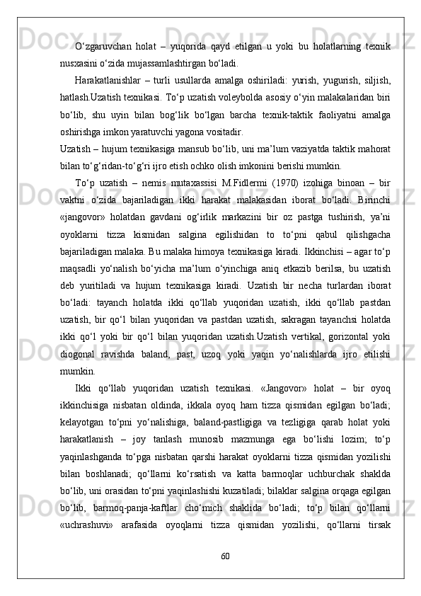 O‘zgaruvchan   holat   –   yuqorida   qayd   etilgan   u   yoki   bu   holatlarning   texnik
nusxasini o‘zida mujassamlashtirgan bo‘ladi.
Harakatlanishlar   –   turli   usullarda   amalga   oshiriladi:   yurish,   yugurish,   siljish,
hatlash.Uzatish texnikasi. To‘p uzatish voleybolda asosiy o‘yin malakalaridan biri
bo‘lib,   shu   uyin   bilan   bog‘lik   bo‘lgan   barcha   texnik-taktik   faoliyatni   amalga
oshirishga imkon yaratuvchi yagona vositadir.
Uzatish – hujum texnikasiga mansub bo‘lib, uni ma’lum vaziyatda taktik mahorat
bilan to‘g‘ridan-to‘g‘ri ijro etish ochko olish imkonini berishi mumkin.
To‘p   uzatish   –   nemis   mutaxassisi   M.Fidlermi   (1970)   izohiga   binoan   –   bir
vaktni   o‘zida   bajariladigan   ikki   harakat   malakasidan   iborat   bo‘ladi.   Birinchi
«jangovor»   holatdan   gavdani   og‘irlik   markazini   bir   oz   pastga   tushirish,   ya’ni
oyoklarni   tizza   kismidan   salgina   egilishidan   to   to‘pni   qabul   qilishgacha
bajariladigan malaka. Bu malaka himoya texnikasiga kiradi. Ikkinchisi – agar to‘p
maqsadli   yo‘nalish   bo‘yicha   ma’lum   o‘yinchiga   aniq   etkazib   berilsa,   bu   uzatish
deb   yuritiladi   va   hujum   texnikasiga   kiradi.   Uzatish   bir   necha   turlardan   iborat
bo‘ladi:   tayanch   holatda   ikki   qo‘llab   yuqoridan   uzatish,   ikki   qo‘llab   pastdan
uzatish,   bir   qo‘l   bilan   yuqoridan   va   pastdan   uzatish,   sakragan   tayanchsi   holatda
ikki   qo‘l   yoki   bir   qo‘l   bilan   yuqoridan   uzatish.Uzatish   vertikal,   gorizontal   yoki
diogonal   ravishda   baland,   past,   uzoq   yoki   yaqin   yo‘nalishlarda   ijro   etilishi
mumkin.
Ikki   qo‘llab   yuqoridan   uzatish   texnikasi.   «Jangovor»   holat   –   bir   oyoq
ikkinchisiga   nisbatan   oldinda,   ikkala   oyoq   ham   tizza   qismidan   egilgan   bo‘ladi;
kelayotgan   to‘pni   yo‘nalishiga,   baland-pastligiga   va   tezligiga   qarab   holat   yoki
harakatlanish   –   joy   tanlash   munosib   mazmunga   ega   bo‘lishi   lozim;   to‘p
yaqinlashganda   to‘pga   nisbatan   qarshi   harakat   oyoklarni   tizza   qismidan   yozilishi
bilan   boshlanadi;   qo‘llarni   ko‘rsatish   va   katta   barmoqlar   uchburchak   shaklda
bo‘lib, uni orasidan to‘pni yaqinlashishi kuzatiladi; bilaklar salgina orqaga egilgan
bo‘lib,   barmoq-panja-kaftlar   cho‘mich   shaklida   bo‘ladi;   to‘p   bilan   qo‘llarni
«uchrashuvi»   arafasida   oyoqlarni   tizza   qismidan   yozilishi,   qo‘llarni   tirsak
60 