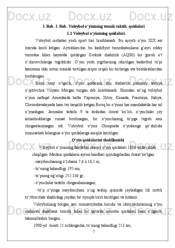 I. Bob. I. Bob. V oleybol o‘yinining  texnik-taktik   qoidalari
1.1 V oleybol o‘yinining  qoidalari .
Voleybol   nisbatan   yosh   sport   turi   hisoblanadi.   Bu   ajoyib   o‘yin   XIX   asr
oxirida   kirib   kelgan.   Aytishlaricha,   bu   kashfiyot   tomoshabinlarni   g‘ayri   oddiy
tomosha   bilan   hayratda   qoldirgan   Geshok   shahrilik   (AQSh)   bir   guruh   o‘t
o‘chiruvchilarga   tegishlidir.   O‘yin   yosh   yigitlarning   ishirilgan   basketbol   to‘pi
kamerani ikki ustun orasida tortilgan arqon orqali bir-birlariga ota boshlashlaridan
boshlangan. 
Biroz   vaqt   o‘tgach,   o‘yin   qoidasini   shu   shaharlik   jismoniy   tarbiya
o‘qituvchisi   Vilyam   Morgan   tuzgan   deb   hisoblanadi.   Shundan   so‘ng   voleybol
o‘yini   nafaqat   Amerikada   balki   Yaponiya,   Xitoy,   Kanada,   Frantsiya,   Italiya,
Chexoslavakiyada ham tez tarqalib ketgan.Biroq bu o‘yinni har mamlakatda har xil
o‘ynashgan.   Jamoalar   tarkibi   9   ta   kishidan   iborat   bo‘lib,   o‘yinchilar   joy
almashishlariga   ruxsat   berilmagan,   bir   o‘yinchining   to‘pga   tegish   soni
chegaralanmagan   edi.   Voleybol   o‘yini   Olimpiada   o‘yinlariga   qo‘shilishi
munosabati bilangina o‘yin qoidalariga aniqlik kiritilgan. 
O‘yin qoidalarini shakllanishi
Voleybol o‘yinining dastlabki rasmiy o‘yin qoidalari 1896-yilda  ishlab
chiqilgan.  Mazkur qoidalarni ayrim bandlari quyidagilardan iborat  bo‘lgan:
- maydonchaning o‘lchami 7,6 x 16,1 m;
- to‘rning balandligi  195  sm;
- to‘pning og‘irligi 252-336 gr;
- o‘yinchilar tarkibi chegaralanmagan;
    - to ‘ p   o ‘ yinga   maydonchani   o ‘ ng   tashqi   qismida   joylashgan   lxl   metrli
to ‘ rtburchak   shaklidagi   joydan   bir   oyoqda   turib   kiritilgan   va   hokazo .
Voleybolning   borgan   sari   ommaviylasha   borishi   va   ishtirokchilaming   o‘yin
mahorati   shakllana   borishi   bilan   bir   qatorda   musoba   qoidalari   ham   o‘zgarib,
takomillashib borgan.
1900-yil -hisob 21 ochkogacha, to‘rning balandligi 213 sm;
7 
