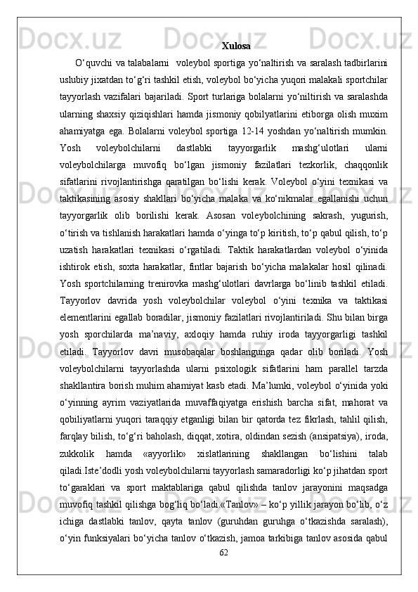 Xulosa
  O‘quvchi va talabalarni   voleybol sportiga yo‘naltirish va saralash tadbirlarini
uslubiy jixatdan to‘g‘ri tashkil etish, voleybol bo‘yicha yuqori malakali sportchilar
tayyorlash  vazifalari  bajariladi. Sport  turlariga bolalarni  yo‘niltirish va saralashda
ularning   shaxsiy   qiziqishlari   hamda   jismoniy   qobilyatlarini   etiborga   olish   muxim
ahamiyatga  ega.   Bolalarni   voleybol   sportiga  12-14  yoshdan   yo‘naltirish  mumkin.
Yosh   voleybolchilarni   dastlabki   tayyorgarlik   mashg‘ulotlari   ularni
voleybolchilarga   muvofiq   bo‘lgan   jismoniy   fazilatlari   tezkorlik,   chaqqonlik
sifatlarini   rivojlantirishga   qaratilgan   bo‘lishi   kerak.   Voleybol   o‘yini   texnikasi   va
taktikasining   asosiy   shakllari   bo‘yicha   malaka   va   ko‘nikmalar   egallanishi   uchun
tayyorgarlik   olib   borilishi   kerak.   Asosan   voleybolchining   sakrash,   yugurish,
o‘tirish va tishlanish harakatlari hamda o‘yinga to‘p kiritish, to‘p qabul qilish, to‘p
uzatish   harakatlari   texnikasi   o‘rgatiladi.   Taktik   harakatlardan   voleybol   o‘yinida
ishtirok   etish,   soxta   harakatlar,   fintlar   bajarish   bo‘yicha   malakalar   hosil   qilinadi.
Yosh   sportchilarning   trenirovka   mashg‘ulotlari   davrlarga   bo‘linib   tashkil   etiladi.
Tayyorlov   davrida   yosh   voleybolchilar   voleybol   o‘yini   texnika   va   taktikasi
elementlarini egallab boradilar, jismoniy fazilatlari rivojlantiriladi. Shu bilan birga
yosh   sporchilarda   ma’naviy,   axloqiy   hamda   ruhiy   iroda   tayyorgarligi   tashkil
etiladi.   Tayyorlov   davri   musobaqalar   boshlangunga   qadar   olib   boriladi.   Yosh
voleybolchilarni   tayyorlashda   ularni   psixologik   sifatlarini   ham   parallel   tarzda
shakllantira borish muhim ahamiyat kasb etadi. Ma’lumki, voleybol o‘yinida yoki
o‘yinning   ayrim   vaziyatlarida   muvaffaqiyatga   erishish   barcha   sifat,   mahorat   va
qobiliyatlarni  yuqori  taraqqiy etganligi  bilan bir  qatorda tez fikrlash,  tahlil  qilish,
farqlay bilish, to‘g‘ri baholash, diqqat, xotira, oldindan sezish (ansipatsiya), iroda,
zukkolik   hamda   «ayyorlik»   xislatlarining   shakllangan   bo‘lishini   talab
qiladi.Iste’dodli yosh voleybolchilarni tayyorlash samaradorligi ko‘p jihatdan sport
to‘garaklari   va   sport   maktablariga   qabul   qilishda   tanlov   jarayonini   maqsadga
muvofiq tashkil qilishga bog‘liq bo‘ladi.«Tanlov» – ko‘p yillik jarayon bo‘lib, o‘z
ichiga   dastlabki   tanlov,   qayta   tanlov   (guruhdan   guruhga   o‘tkazishda   saralash),
o‘yin funksiyalari bo‘yicha tanlov o‘tkazish, jamoa tarkibiga tanlov asosida qabul
62 