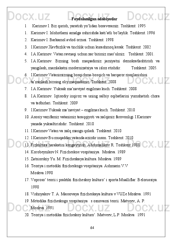 Foydalanilgan adabiyotlar
1 Karimov I. Biz qurish, yaratish yo‘lidan boraveramiz. Toshkent. 1995
1. Karimov I. Islohotlarni amalga oshirishda kati’atli bo‘laylik.  Toshkent. 1996
2. Karimov I. Barkamol avlod orzusi.  Toshkent. 1998
3. I.Karimov Xavfsizlik va tinchlik uchun kurashmoq kerak. Toshkent. 2002
4. I.A.Karimov. Vatan ravnaqi uchun xar birimiz mas’ulmiz.   Toshkent. 2001.
5. I.A.Karimov.   Bizning   bosh   maqsadimiz   jamiyatni   demokratlashtirish   va
yangilash, mamlakatni modernizatsiya va islox etishdir .           T oshkent.  2005.
6. I.Karimov Vatanimizning bosqichma-bosqich va barqaror rivojlanishini 
ta’minlash bizning oliy maqsadimiz.  Toshkent. 2008
7. I.A.Karimov. Yuksak ma’naviyat engilmas kuch. Toshkent. 2008
8. I.A.Karimov.   Iqtisodiy   inqiroz   va   uning   salbiy   oqibatlarini   yumshatish   chora
va tadbirlari.  Toshkent. 2009
9. I.Karimov.Yuksak ma’naviyat – engilmas kuch.  Toshkent. 2010
10. Asosiy vazifamiz vatanimiz taraqqiyoti va xalqimiz farovonligi I.Karimov 
yanada yuksaltirishdir. Toshkent. 2010
11. I.Karimov Vatan va xalq mangu qoladi.  Toshkent. 2010
12. I.Karimov Bu muqaddas vatanda azizdir inson.  Toshkent. 2010
13. Fizkultura harakatini kengaytirish. Abdumalikov R. Toshkent 1988 
14. Korobeynikov N. Fizicheskoe vospitaniya.  Moskva.  1989
15. Zatsiorskiy Yu. M. Fizicheskaya kultura.  Moskva. 1989
16. Teoriya i metodiki fizicheskogo vospitaniya.  Ashmarin V.V
      Moskva.1990
17. Voproso‘ teorii i praktiki fizicheskoy kulturo‘ i sporta Mualliflar.  Belorussiya. 
1990
18. Vishnyakov T. A. Massovaya fizicheskaya kultura v VUZe Moskva.  1991
19. Metodika fizicheskogo vospitaniya   s osnovami teorii.  Matveev, A. P. 
Moskva. 1991
20. Teoriya i metodika fizicheskoy kulturo‘.  Matveev, L.P. Moskva 1991
64 