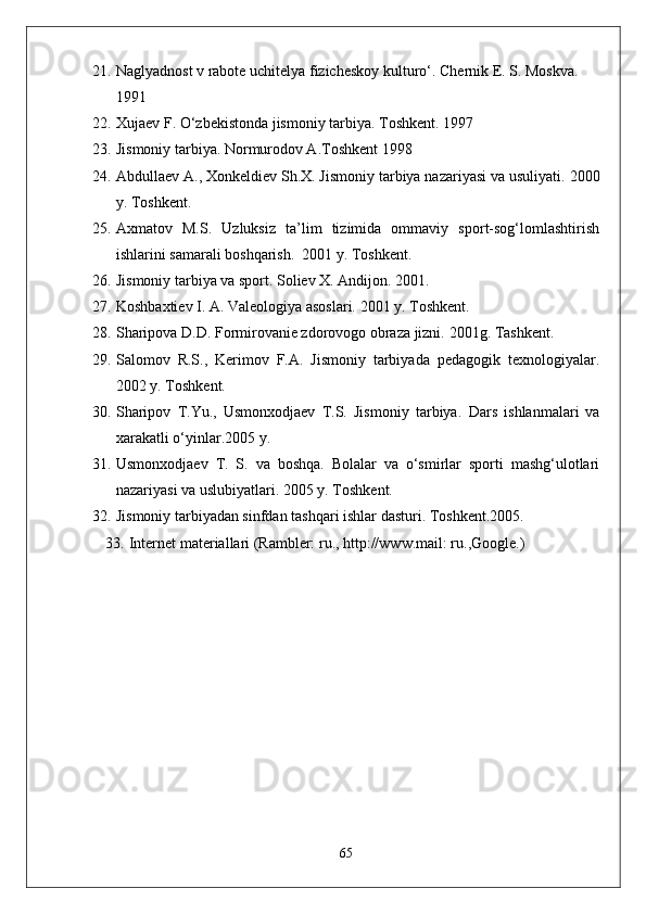 21. Naglyadnost v rabote uchitelya fizicheskoy kulturo‘.  Chernik E. S. Moskva. 
1991
22. Xujaev F. O‘zbekistonda jismoniy tarbiya.  Toshkent. 1997
23. Jismoniy tarbiya. Normurodov A.Toshkent 1998 
24. Abdullaev A., Xonkeldiev Sh.X. Jismoniy tarbiya nazariyasi va usuliyati.  2000
y. Toshkent. 
25. Axmatov   M.S.   Uzluksiz   ta’lim   tizimida   ommaviy   sport-sog‘lomlashtirish
ishlarini samarali boshqarish.  2001 y. Toshkent. 
26. Jismoniy tarbiya va sport. Soliev X. Andijon.  2001.
27. Koshbaxtiev I. A. Valeologiya asoslari.  2001 y. Toshkent. 
28. Sharipova D.D. Formirovanie zdorovogo obraza jizni.  2001g. Tashkent. 
29. Salomov   R.S.,   Kerimov   F.A.   Jismoniy   tarbiyada   pedagogik   texnologiyalar.
2002 y. Toshkent. 
30. Sharipov   T.Yu.,   Usmonxodjaev   T.S.   Jismoniy   tarbiya.   Dars   ishlanmalari   va
xarakatli o‘yinlar.2005 y. 
31. Usmonxodjaev   T.   S.   va   boshqa.   Bolalar   va   o‘smirlar   sporti   mashg‘ulotlari
nazariyasi va uslubiyatlari.  2005 y. Toshkent. 
32. Jismoniy tarbiyadan sinfdan tashqari ishlar dasturi.  Toshkent.2005.
33. Internet materiallari (Rambler: ru., http://www.mail: ru.,Google.)
65 