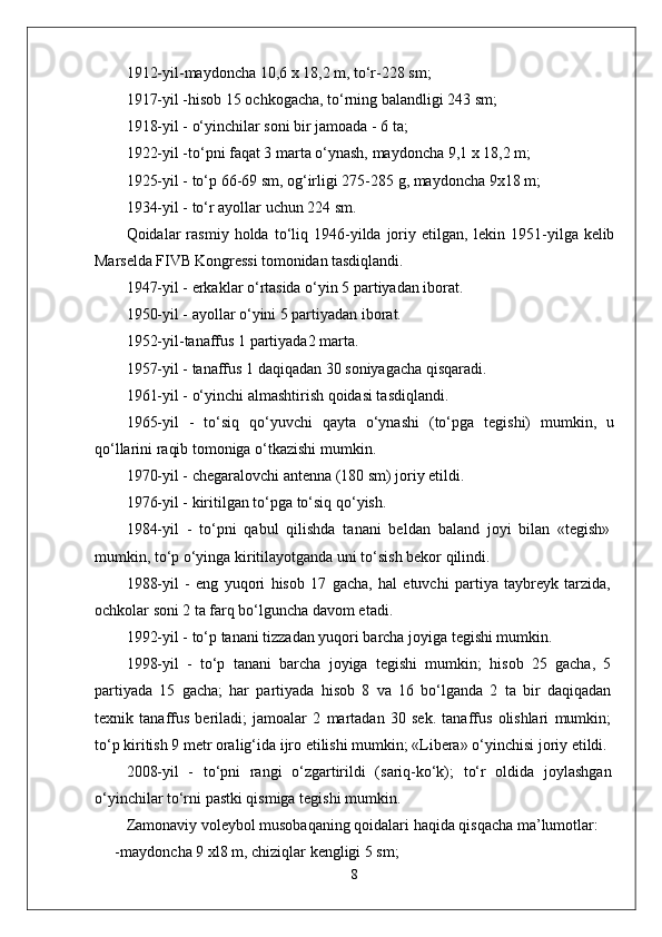 1912-yil-maydoncha 10,6 x 18,2 m, to‘r-228 sm;
1917-yil -hisob 15 ochkogacha, to‘rning balandligi 243 sm;
1918-yil - o‘yinchilar soni bir jamoada - 6 ta;
1922-yil -to‘pni faqat 3 marta o‘ynash, maydoncha 9,1 x 18,2 m;
1925-yil - to‘p 66-69 sm, og‘irligi 275-285 g, maydoncha 9x18 m;
1934-yil - to‘r ayollar uchun 224 sm.
Qoidalar   rasmiy   holda  to‘liq  1946-yilda  joriy  etilgan,   lekin  1951- yilga kelib
Marselda FIVB Kongressi tomonidan tasdiqlandi.
1947-yil - erkaklar o‘rtasida o‘yin 5 partiyadan iborat.
1950-yil - ayollar o‘yini 5 partiyadan iborat.
1952-yil-tanaffus 1 partiyada2 marta.
1957-yil - tanaffus 1 daqiqadan 30 soniyagacha qisqaradi.
1961-yil - o‘yinchi almashtirish qoidasi tasdiqlandi.
1965-yil   -   to‘siq   qo‘yuvchi   qayta   o‘ynashi   (to‘pga   tegishi)   mumkin,   u
qo‘llarini raqib tomoniga o‘tkazishi mumkin.
1970-yil - chegaralovchi antenna (180 sm) joriy etildi.
1976-yil - kiritilgan to‘pga to‘siq qo‘yish.
1984-yil   -   to‘pni   qabul   qilishda   tanani   beldan   baland   joyi   bilan   «tegish»
mumkin, to‘p o‘yinga kiritilayotganda uni to‘sish bekor qilindi.
1988-yil   -   eng   yuqori   hisob   17   gacha,   hal   etuvchi   partiya   taybreyk   tarzida,
ochkolar soni 2 ta farq bo‘lguncha davom etadi.
1992-yil - to‘p tanani tizzadan yuqori barcha joyiga tegishi mumkin.
1998-yil   -   to‘p   tanani   barcha   joyiga   tegishi   mumkin;   hisob   25   gacha,   5
partiyada   15   gacha;   har   partiyada   hisob   8   va   16   bo‘lganda   2   ta   bir   daqiqadan
texnik   tanaffus   beriladi;   jamoalar   2   martadan   30   sek.   tanaffus   olishlari   mumkin;
to‘p kiritish 9 metr oralig‘ida ijro etilishi mumkin; «Libera» o‘yinchisi joriy etildi.
2008-yil   -   to‘pni   rangi   o‘zgartirildi   (sariq-ko‘k);   to‘r   oldida   joylashgan
o‘yinchilar to‘rni pastki qismiga tegishi mumkin.
Zamonaviy voleybol musobaqaning qoidalari haqida qisqacha ma’lumotlar:
- maydoncha 9 xl8 m, chiziqlar kengligi 5 sm;
8 