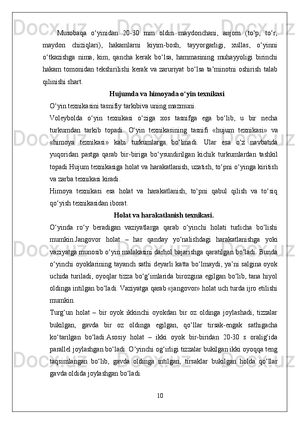 Musobaqa   o‘yinidan   20-30   min   oldin   maydonchani,   anjom   (to‘p,   to‘r,
maydon   chiziqlari),   hakamlarni   kiyim-bosh,   tayyorgarligi,   xullas,   o‘yinni
o‘tkazishga   nima,   kim,   qancha   kerak   bo‘lsa,   hammasining   muhayyoligi   birinchi
hakam   tomonidan   tekshirilishi   kerak   va   zaruriyat   bo‘lsa   ta’minotni   oshirish   talab
qilinishi shart.
Hujumda  va himoyada  o‘yin texnikasi
O‘yin   texnikasini   tasnifiy   tarkibiva   uning   mazmuni .
Voleybolda   o‘yin   texnikasi   o‘ziga   xos   tasnifga   ega   bo‘lib ,   u   bir   necha
turkumdan   tarkib   topadi .   O‘yin   texnikasining   tasnifi   « hujum   texnikasi »   va
« himoya   texnikasi »   kabi   turkumlarga   bo‘linadi .   Ular   esa   o‘z   navbatida
yuqoridan   pastga   qarab   bir - biriga   bo‘ysundirilgan   kichik   turkumlardan   tashkil
topadi . Hujum   texnikasiga   holat   va   harakatlanish ,  uzatish ,  to‘pni   o‘yinga   kiritish
va   zarba   texnikasi   kiradi . 
Himoya   texnikasi   esa   holat   va   harakatlanish,   to‘pni   qabul   qilish   va   to‘siq
qo‘yish texnikasidan iborat.
Holat va harakatlanish texnikasi .
O‘yinda   ro‘y   beradigan   vaziyatlarga   qarab   o‘yinchi   holati   turlicha   bo‘lishi
mumkin.Jangovor   holat   –   har   qanday   yo‘nalishdagi   harakatlanishga   yoki
vaziyatga munosib o‘yin malakasini darhol bajarishga qaratilgan bo‘ladi. Bunda
o‘yinchi oyoklarining tayanch sathi deyarli katta bo‘lmaydi, ya’ni salgina oyok
uchida turiladi, oyoqlar tizza bo‘g‘imlarida birozgina egilgan bo‘lib, tana hiyol
oldinga intilgan bo‘ladi. Vaziyatga qarab «jangovor» holat uch turda ijro etilishi
mumkin.
Turg‘un   holat   –   bir   oyok   ikkinchi   oyokdan   bir   oz   oldinga   joylashadi,   tizzalar
bukilgan,   gavda   bir   oz   oldinga   egilgan,   qo‘llar   tirsak-engak   sathigacha
ko‘tarilgan   bo‘ladi.Asosiy   holat   –   ikki   oyok   bir-biridan   20-30   s   oralig‘ida
parallel joylashgan bo‘ladi. O‘yinchi og‘irligi tizzalar bukilgan ikki oyoqqa teng
taqsimlangan   bo‘lib,   gavda   oldinga   intilgan,   tirsaklar   bukilgan   holda   qo‘llar
gavda oldida joylashgan bo‘ladi.
10 